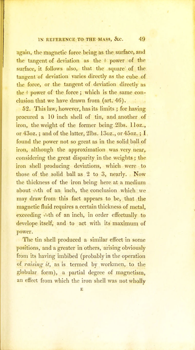 ugain, the magnetic force being as the surface, and the tangent of deviation as the ^ power of the surface, it follows also, that the square' of the tangent of deviation varies directly as the cube of the force, or the tangent of deviation directly as the T power of the force; which is the same con- clusion that we have drawn from (art. 46). 52. This law, however, has its limits ; for having procured a 10 inch shell of tin, and another of iron, the weight of the former being 21bs. 11 oz., or 43oz.; and of the latter, 21bs. 13oz., or 45oz.; I found the power not so great as in the solid ball of iron, although the approximation was very near, considering the great disparity in the weights ; the iron shell producing deviations, which were to those of the solid ball as 2 to 3, nearly. Now the thickness of the iron being here at a medium about TVth of an inch, the conclusion which we may draw from this fact appears to be, that the magnetic fluid requires a certain thickness of metal, exceeding V^yth of an inch, in order effectually to develope itself, and to act with its maximum of power. Tlie tin shell produced a similar effect in some positions, and a greater in others, arising obviously from its having imbibed (probably in the operation of 7'aising it, as is termed by workmen, to the globular form), a partial degree of magnetism, an effect from which the iron shell was not wholly E