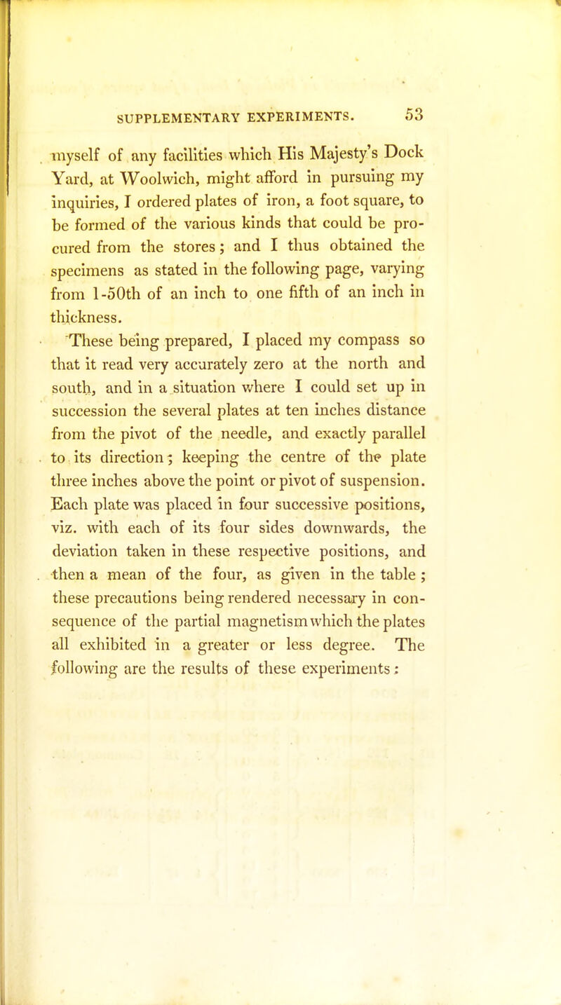 myself of any facilities which His Majesty's Dock Yard, at Woolwich, might afford in pursuing my inquiries, I ordered plates of iron, a foot square, to be formed of the various kinds that could be pro- cured from the stores; and I thus obtained the specimens as stated in the following page, varying from l-50th of an inch to one fifth of an inch in thickness. These being prepared, I placed my compass so that it read very accurately zero at the north and south, and in a situation v/here I could set up in succession the several plates at ten inches distance from the pivot of the needle, and exactly parallel to its direction; keeping the centre of th^ plate three inches above the point or pivot of suspension. Each plate was placed in four successive positions, viz. with each of its four sides downwards, the deviation taken in these respective positions, and then a mean of the four, as given in the table ; these precautions being rendered necessary in con- sequence of the partial magnetism which the plates all exhibited in a greater or less degree. The following are the results of these experiments: