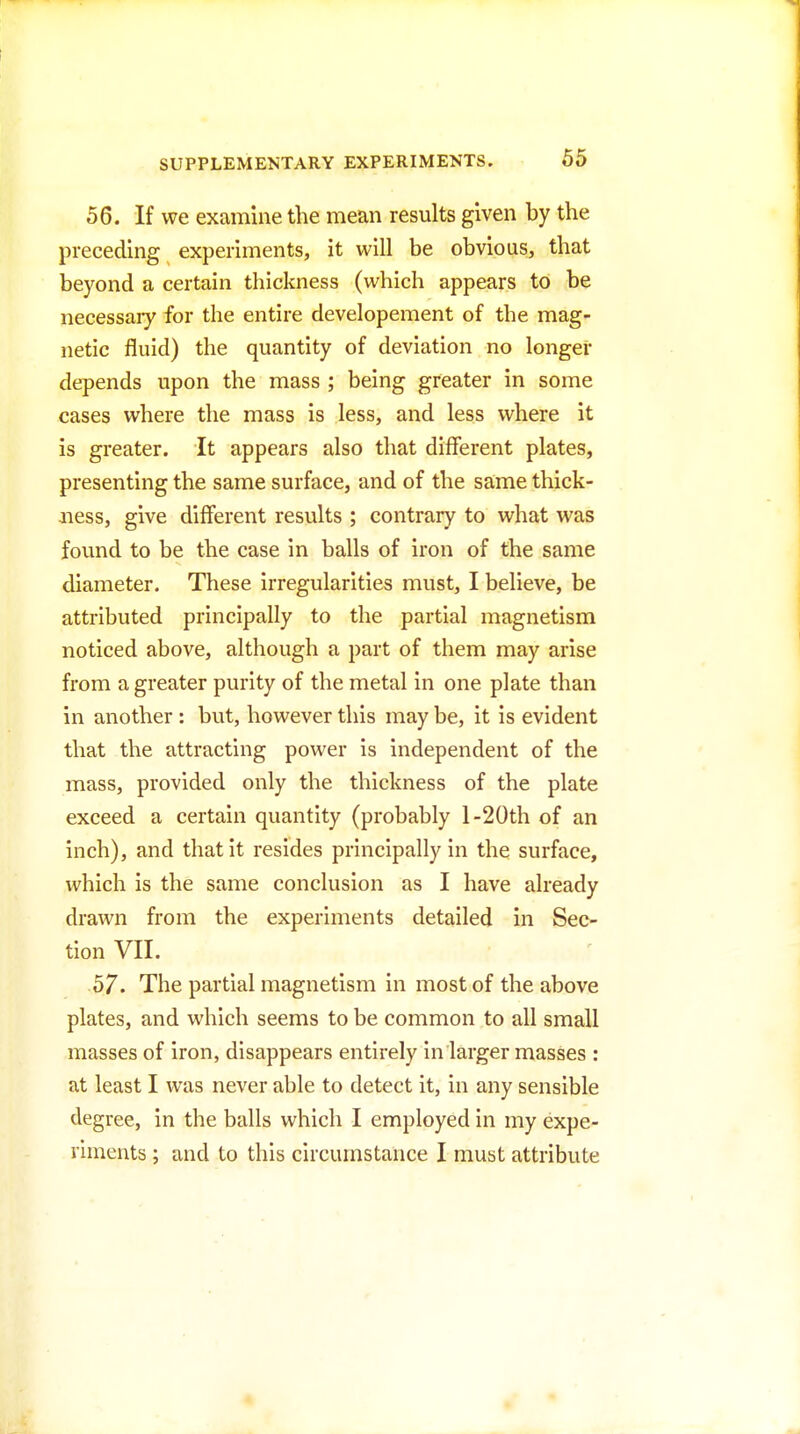 56. If we examine the mean results given by the preceding experiments, it will be obvious, that beyond a certain thickness (which appears to be necessary for the entire developement of the mag- netic fluid) the quantity of deviation no longer depends upon the mass ; being greater in some cases where the mass is less, and less where it is greater. It appears also that different plates, presenting the same surface, and of the same thick- ness, give different results ; contrary to what was found to be the case in balls of iron of the same diameter. These irregularities must, I believe, be attributed principally to the partial magnetism noticed above, although a part of them may arise from a greater purity of the metal in one plate than in another : but, however this may be, it is evident that the attracting power is independent of the mass, provided only the thickness of the plate exceed a certain quantity (probably l-20th of an inch), and that it resides principally in the surface, which is the same conclusion as I have already drawn from the experiments detailed in Sec- tion VII. 57. The partial magnetism in most of the above plates, and which seems to be common to all small masses of iron, disappears entirely in larger masses : at least I was never able to detect it, in any sensible degree, in the balls which I employed in my expe- riments ; and to this circumstance I must attribute