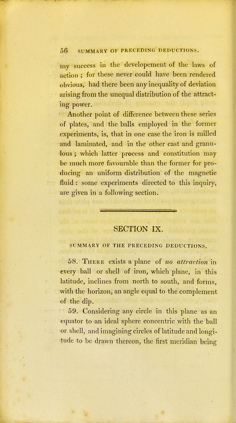 my success in the developement of the laws of action ; for these never could have been rendered obvious, had there been any inequality of deviation arising from the unequal distribution of the attract- ing power. Another point of difference between these series of plates, and the balls employed in the former experiments, is, that in one case the iron is milled and laminated, and in the other cast and granu^ lous; which latter process and constitution may be much more favourable than the former for pro- ducing an uniform distribution of the magnetic fluid: some experiments directed to this inquiry^ are given in a following section. SECTION IX. SUMMARY OF THE PRECEDING DEDUCTIONS, 58. There exists a plane of no attraction in every ball or shell of iron, which plane, in this latitude, inclines from north to south, and forms, with the horizon, an angle equal to the complement of the dip. 59. Considering any circle in this plane as an equator to an ideal sphere concentric with the ball or shell, and imagining circles of latitude and longi- tude to be drawn thereon, the first meridian being