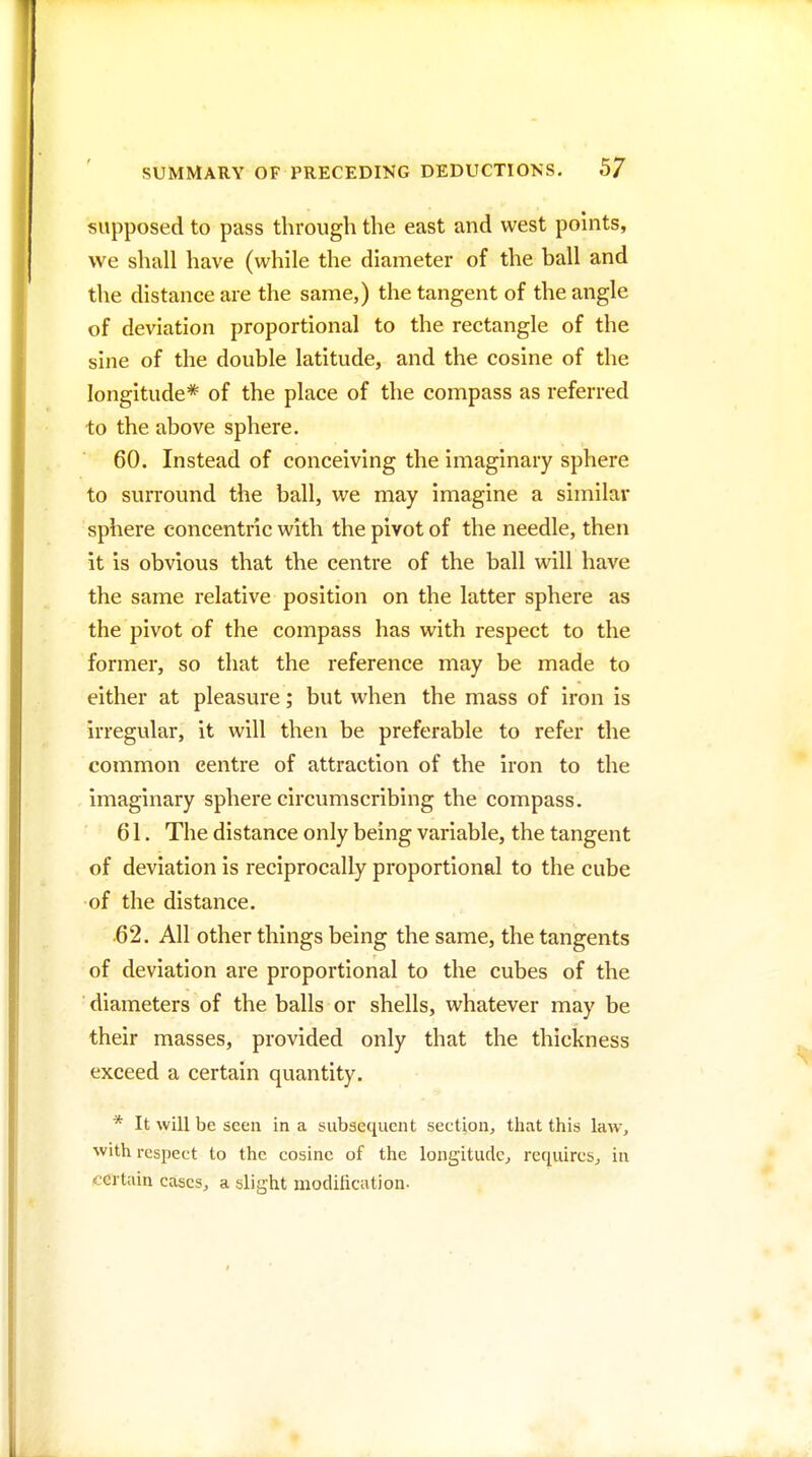 supposed to pass through the east and west pohits, we shall have (while the diameter of the ball and the distance are the same,) the tangent of the angle of deviation proportional to the rectangle of the sine of the double latitude, and the cosine of the longitude* of the place of the compass as referred to the above sphere. 60. Instead of conceiving the imaginary sphere to surround the ball, we may imagine a similai* sphere concentric with the pivot of the needle, then it is obvious that the centre of the ball will have the same relative position on the latter sphere as the pivot of the compass has with respect to the former, so that the reference may be made to either at pleasure; but when the mass of iron is irregular, it will then be preferable to refer the common centre of attraction of the iron to the imaginary sphere circumscribing the compass, 61. The distance only being variable, the tangent of deviation is reciprocally proportional to the cube of the distance. 62. All other things being the same, the tangents of deviation are proportional to the cubes of the ■ diameters of the balls or shells, whatever may be their masses, provided only that the thickness exceed a certain quantity. * It will be seen in a subsequent section, that this law, with respect to the cosine of the longitude^ requircSj in certain cases, a slight modilication-