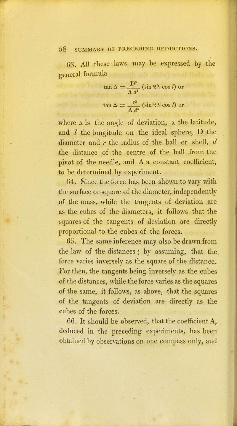 63. All these laws may be expressed by the general formula T)3 tan A = (sin 2 X cos I) or Ad' tan A r= (sin 2X cos I) or where a is the angle of deviation, \ the latitude, and / the longitude on the ideal sphere, D the diameter and r the radius of the ball or shell, d the distance of the centre of the ball from the pivot of the needle, and A a constant coefficient, to be determined by experiment. 64. Since the force has been shown to vary with the surface or square of the diameter, independently of the mass, while the tangents of deviation are as the cubes of the diameters, it follows that the squares of the tangents of deviation are directly proportional to the cubes of the forces. 65. The same inference may also be drawn from the law of the distances ; by assuming, that the force varies inversely as the square of the distance. For then, the tangents being inversely as the cubes of the distances, while the force varies as the squares of the same, it follows, as above, that the squares of the tangents of deviation are directly as the cubes of the forces. 66. It should be observed, that the coefficient A, deduced in the preceding experiments, has been obtained by observations on one compass only, and