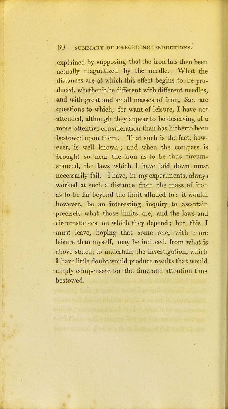 explained by supposing that the iron has then been actually magnetized by the needle. What the distances are at which this effect begins to be pro- duced, whether it be different with different needles, : and with great and small masses of iron, &c. are questions to which, for want of leisure, I have not attended, although they appear to be deserving of a , more attentive consideration than has hitherto been bestowed upon them. That such is the fact, how- ever, is well known ; and when the compass is brought so near the iron as to be thus circum- stanced, the laws which I have laid down must necessarily fail. I have, in my experiments, always worked at such a distance from the mass of iron as to be far beyond the limit alluded to : it would, however, be an Interesting inquiry to ascertain precisely what those limits are, and the laws and circumstances on which they depend; but this I must leave, hoping that some one, with more leisure than myself, may be induced, from what is above stated, to undertake the investigation, which I have little doubt would produce results that would amply compensate for the time and attention thus bestowed.