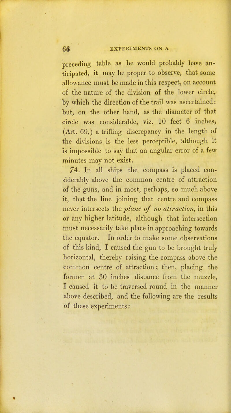 preceding table as he would probably have an- ticipated, it may be proper to observe, that some allowance must be made in this respect, on account of the nature of the division of the lower circle, by which the direction of the trail was ascertained: but, on the other hand, as the diameter of that circle was considerable, viz. 10 feet 6 inches, (Art. 69,) a trifling discrepancy in the length of the divisions is the less perceptible, although it is impossible to say that an angular error of a few minutes may not exist. 74. In all ships the compass is placed con- siderably above the common centre of attraction of the guns, and in most, perhaps, so much above it, that the line joining that centre and compass never intersects the plane of no attraction, in this or any higher latitude, although that intersection must necessarily take place in approaching towards the equator. In order to make some observations of this kind, I caused the gun to be brought truly horizontal, thereby raising the compass above the common centre of attraction; then, placing the former at 30 inches distance from the muzzle, I caused it to be traversed round in the manner above described, and the following are the results of these experiments: