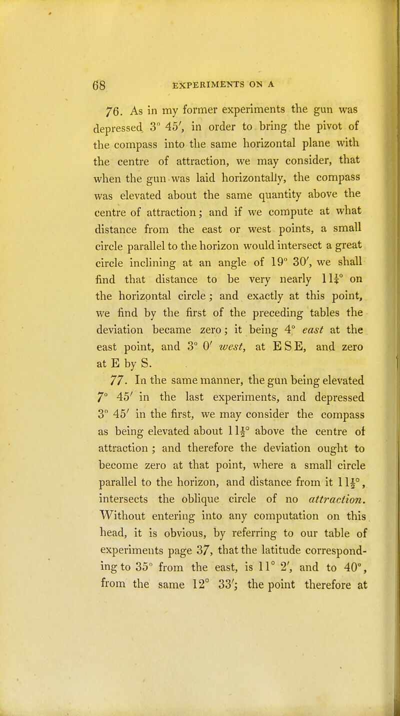 76. As in my former experiments the gun was depressed 3 45', in order to bring the pivot of the compass into the same horizontal plane with the centre of attraction, we may consider, that when the gun was laid horizontally, the compass was elevated about the same quantity above the centre of attraction; and if we compute at what distance from the east or west points, a small circle parallel to the horizon would intersect a great circle inclining at an angle of 19° 30', we shall find that distance to be very nearly 11?° on the horizontal circle; and exactly at this point, we find by the first of the preceding tables the deviation became zero; it being 4° east at the east point, and 3° 0' west, at E S E, and zero at E by S. 77- In the same manner, the gun being elevated 7° 45' in the last experiments, and depressed 3 45' in the first, we may consider the compass as being elevated about lli° above the centre ot attraction ; and therefore the deviation ought to become zero at that point, where a small circle parallel to the horizon, and distance from it 11|°, intersects the oblique circle of no attraction. Without entering into any computation on this head, it is obvious, by referring to our table of experiments page 37, that the latitude correspond- ing to 35 from the east, is 11° 2', and to 40% from the same 12° 33'^ the point therefore at