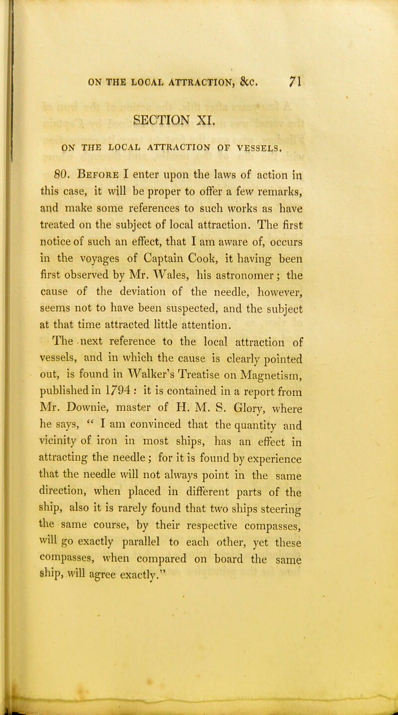 SECTION XI. ON THE LOCAL ATTRACTION OF VESSELS. 80. Before I enter upon the laws of action in this case, it will be proper to offer a few remarks, and make some references to such works as have treated on the subject of local attraction. The first notice of such an effect, that I am aware of, occurs in the voyages of Captain Cook, it having been first observed by Mr. Wales, his astronomer ; the cause of the deviation of the needle, however, seems not to have been suspected, and the subject at that time attracted little attention. The next reference to the local attraction of vessels, and in which the cause is clearly pointed out, is found in Walker's Treatise on Magnetism, published in 1794 : it is contained in a report from Mr. Downie, master of H. M. S. Glory, where he says,  I am convinced that the quantity and vicinity of iron in most ships, has an effect in attracting the needle; for it is found by experience that the needle will not always point in the same direction, when placed in different parts of the ship, also it is rarely found that two ships steering the same course, by their respective compasses, will go exactly parallel to each other, yet these compasses, when compared on board the same ship, will agree exactly.