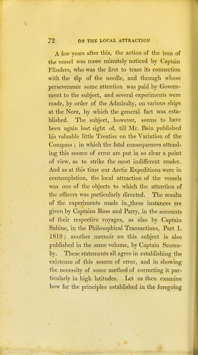 A few years after this, the action of the iron of the vessel was more minutely noticed by Captain Flinders, who was the first to trace its connection with the dip of the needle, and through whose perseverance some attention was paid by Govern- ment to the subject, and several experiments were made, by order of the Admiralty, on various ships at the Nore, by which the general fact was esta- blished. The subject, however, seems to have been again lost sight of, till Mr. Bain published his valuable little Treatise on the Variation of the Compass ; in which the fatal consequences attend- ing this source of error are put in so clear a point of view, as to strike the most indifferent reader. And as at this time our Arctic Expeditions were in contemplation, the local attraction of the vessels was one of the objects to which the attention of the officers was particularly directed. The results of the experiments made in-.,these instances are given by Captains Ross and Parry, in the accounts of their respective voyages, as also by Captain Sabine, in the Philosophical Transactions, Part I. 1819; another memoir on this subject is also published in the same volume, by Captain Scores- by. These statements all agree in establishing the existence of this source of error, and in showing the necessity of some method of correcting it par- ticularly in high latitudes. Let us then examine how far the principles established in the foregoing