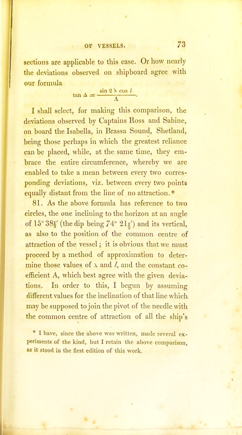 sections are applicable to this case. Or how nearly the deviations observed on shipboard agree with our formula sin 2 X cos I tan A = . A I shall select, for making this comparison, the deviations observed by Captains Ross and Sabine, on board the Isabella, in Brassa Sound, Shetland, being those perhaps in which the greatest reliance can be placed, while, at the same time, they em- brace the entire circumference, whereby we are enabled to take a mean between every two corres- ponding deviations, viz. between every two points equally distant from the line of no attraction.* 81. As the above formula has reference to two circles, the one inclining to the horizon at an angle of 15° 38i' (the dip being 74 21i') and its vertical, as also to the position of the common centre of attraction of the vessel; it is obvious that we must proceed by a method of approximation to deter- mine those values of \ and /, and the constant co- efficient A, which best agree with the given devia- tions. In order to this, I begun by assuming different values for the inclination of that line which may be supposed to join the pivot of the needle with the common centre of attraction of all the ship's * I have, since the above was written, made several ex- periments of the kind, but I retain the above comparison, as it stood in the first edition of this work.