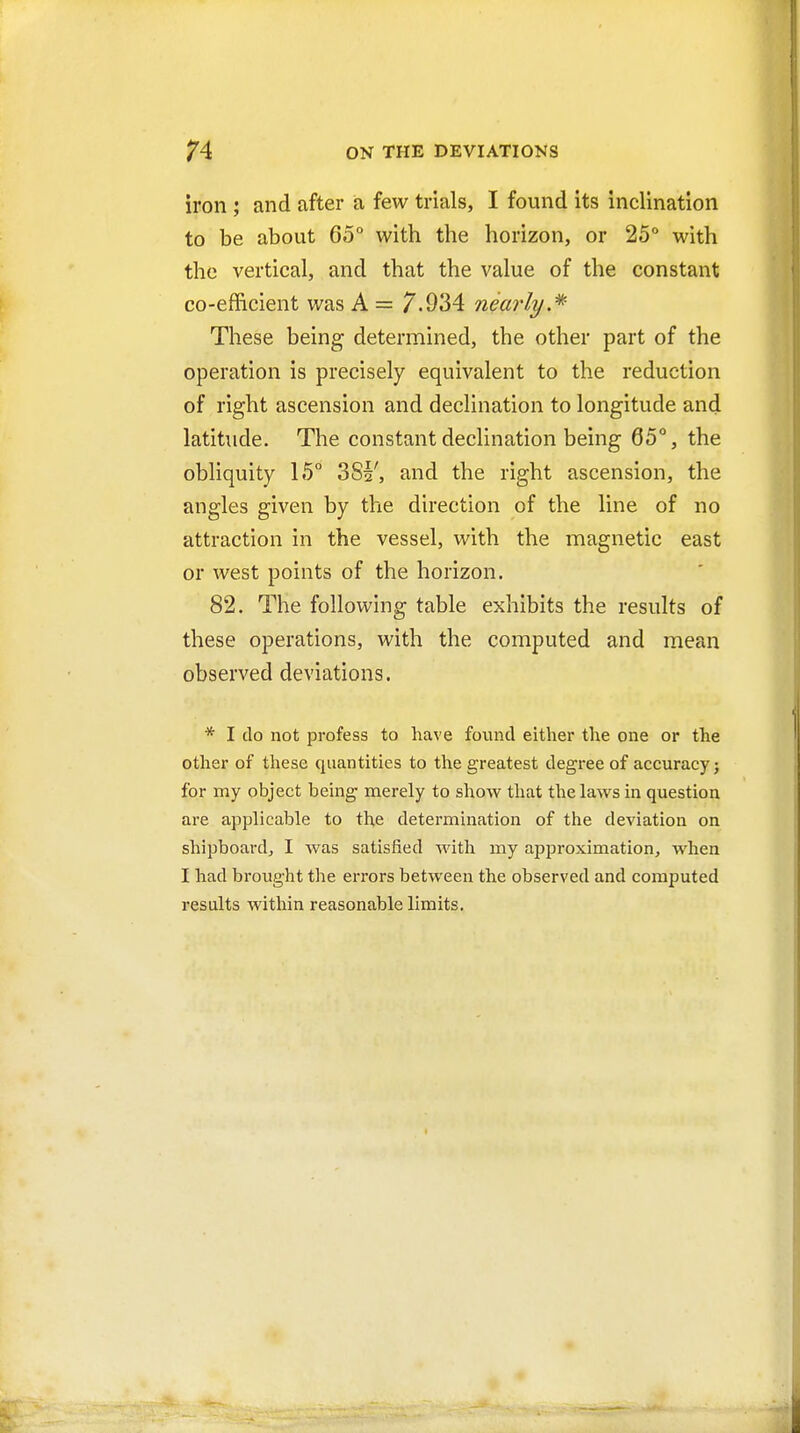 iron ; and after a few trials, I found its inclination to be about 65° with the horizon, or 25° with the vertical, and that the value of the constant co-efficient was A = 7.934 nearly.* These being determined, the other part of the operation is precisely equivalent to the reduction of right ascension and declination to longitude and latitude. The constant declination being 65°, the obliquity 15° 3Si', and the right ascension, the angles given by the direction of the line of no attraction in the vessel, with the magnetic east or west points of the horizon. 82. The following table exhibits the results of these operations, with the computed and mean observed deviations. * I do not profess to have found either the one or the other of these quantities to the greatest degree of accuracy; for my object being merely to show that the laws in question are applicable to the determination of the deviation on shipboard, I was satisfied with my approximation, when I had brought the errors between the observed and computed results within reasonable limits.