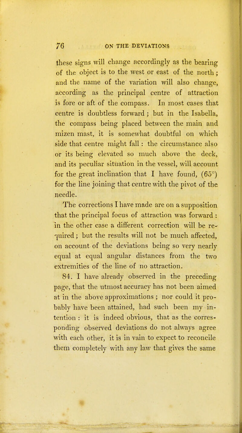 these signs will change accordingly as the bearing of the object is to the west or east of the north; and the name of the variation will also change, according as the principal centre of attraction is fore or aft of the compass. In most cases that centre is doubtless forward ; but in the Isabella, the compass being placed between the main and mizen mast, it is somewhat doubtful on which side that centre might fall: the circumstance also or its being elevated so much above the deck, and its peculiar situation in the vessel, will account for the great inclination that I have found, (65°) for the line joining that centre with the pivot of the needle. The corrections I have made are on a supposition that the principal focus of attraction was forward : in the other case a different correction will be re- quired ; but the results will not be much affected, on account of the deviations being so very nearly equal at equal angular distances from the two extremities of the line of no attraction. 84. I have already observed in the preceding page, that the utmost accuracy has not been aimed at in the above approximations ; nor could it pro- bably have been attained, had such been my in- tention : it is indeed obvious, that as the corres- ponding observed deviations do not always agree with each other, it is in vain to expect to reconcile them completely with any lav/ that gives the same