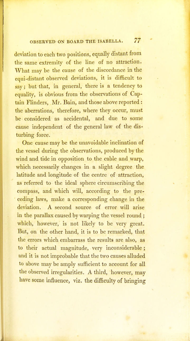 deviation to each two positions, equally distant from the same extremity of the line of no attraction. What may be the cause of the discordance in the equi-distant observed deviations, it is difficult to say; but that, in general, there is a tendency to equality, is obvious from the observations of Cap- tain Flinders, Mr. Bain, and those above reported : the aberrations, therefore, where they occur, must be considered as accidental, and due to some cause independent of the general law of the dis- turbing force. One cause may be the unavoidable inclination of the vessel during the observations, produced by the wind and tide in opposition to the cable and warp, which necessarily changes in a slight degree the latitude and longitude of the centre of attraction, as referred to the ideal sphere circumscribing the compass, and which will, according to the pre- ceding laws, make a corresponding change in the deviation. A second source of error will arise in the parallax caused by warping the vessel round; which, however, is not likely to be very great. But, on the other hand, it is to be remarked, that the errors which embarrass the results are also, as to their actual magnitude, very inconsiderable; and it is not improbable that the two causes alluded to above may be amply sufficient to account for all the observed irregularities. A third, however, may have some influence, viz. the difficulty of bringing