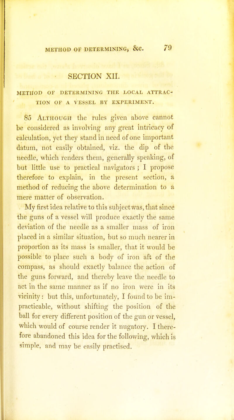 • SECTION XII. METHOD OF DETERMINING THE LOCAL ATTRAC- TION OF A VESSEL BY EXPERIMENT. 85 Although the rules given above cannot be considered as involving any great intricacy of calculation, yet they stand in need of one important datum, not easily obtained, viz. the dip of the needle, which renders them, generally speaking, of but little use to practical navigators ; I propose therefore to explain, in the present section, a method of reducing the above determination to a mere matter of observation. . My first idea relative to this subject was, that since the guns of a vessel will produce exactly the same deviation of the needle as a smaller mass of iron placed in a similar situation, but so much nearer in proportion as its mass is smaller, that it would be possible to place such a body of iron aft of the compass, as should exactly balance the action of the guns forward, and thereby leave the needle to act in the same manner as if no iron were in its vicinity : but this, unfortunately, I found to be im- practicable, without shifting the position of the ball for every different position of the gun or vessel, which would of course render it nugatory. I there- fore abandoned this idea for the following, which is simple, and may be easily practised.