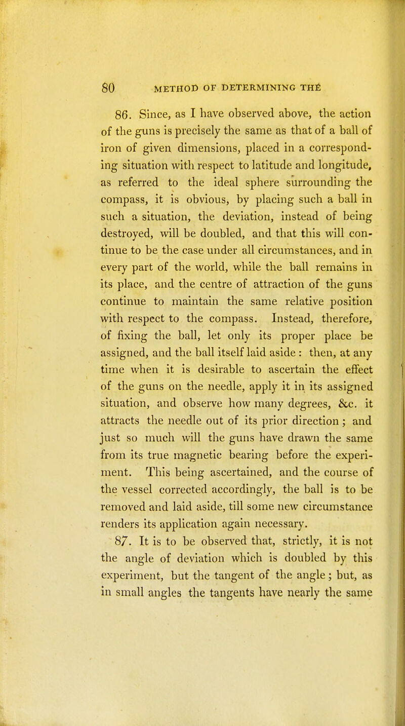 86. Since, as I have observed above, the action of the guns is precisely the same as that of a ball of iron of given dimensions, placed in a correspond- ing situation with respect to latitude and longitude, as referred to the ideal sphere surrounding the compass, it is obvious, by placing such a ball in such a situation, the deviation, instead of being destroyed, will be doubled, and that this will con- tinue to be the case under all circumstances, and in every part of the world, while the ball remains in its place, and the centre of attraction of the guns continue to maintain the same relative position with respect to the compass. Instead, therefore, of fixing the ball, let only its proper place be assigned, and the ball itself laid aside : then, at any time when it is desirable to ascertain the effect of the guns on the needle, apply it in its assigned situation, and observe how many degrees, &c. it attracts the needle out of its prior direction; and just so much will the guns have drawn the same from its true magnetic bearing before the experi- ment. This being ascertained, and the course of the vessel corrected accordingly, the ball is to be removed and laid aside, till some new circumstance renders its application again necessary. 87. It is to be observed that, strictly, it is not the angle of deviation which is doubled by this experiment, but the tangent of the angle; but, as in small angles the tangents have nearly the same