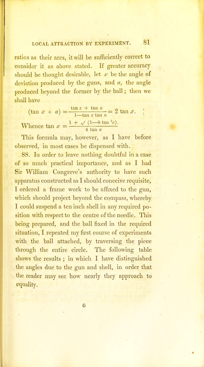 ratios as their arcs, it will be sufficiently correct to consider it as above stated. If greater accuracy should be thought desirable, let x be the angle of deviation produced by the guns, and a, the angle produced beyond the former by the ball; then we shall have / . tan X + tan a n ^ i (tan x + a) — —-—: : • = 2 tan sc. . ^ ' 1—tan X tan a ^tn ^ 1 + ^/ (1—Stan^T). Whence tan x — — 4 tan a This formula may, however, as I have before observed, in most cases be dispensed with. - 88. In order to leave nothing doubtful in a case of so much practical importance, and as I had Sir William Congreve's authority to have such apparatus constructed as I should conceive requisite, I ordered a frame work to be affixed to the gun, which should project beyond the compass, whereby. I could suspend a ten inch shell in any required po- sition with respect to the centre of the needle. This being prepared, and the ball fixed in the required situation, I repeated my first course of experiments with the ball attached, by traversing the piece through the entire circle. The following table shows the results ; in which I have distinguished the angles due to the gun and shell, in order that the reader may see how nearly they approach to equality. G «