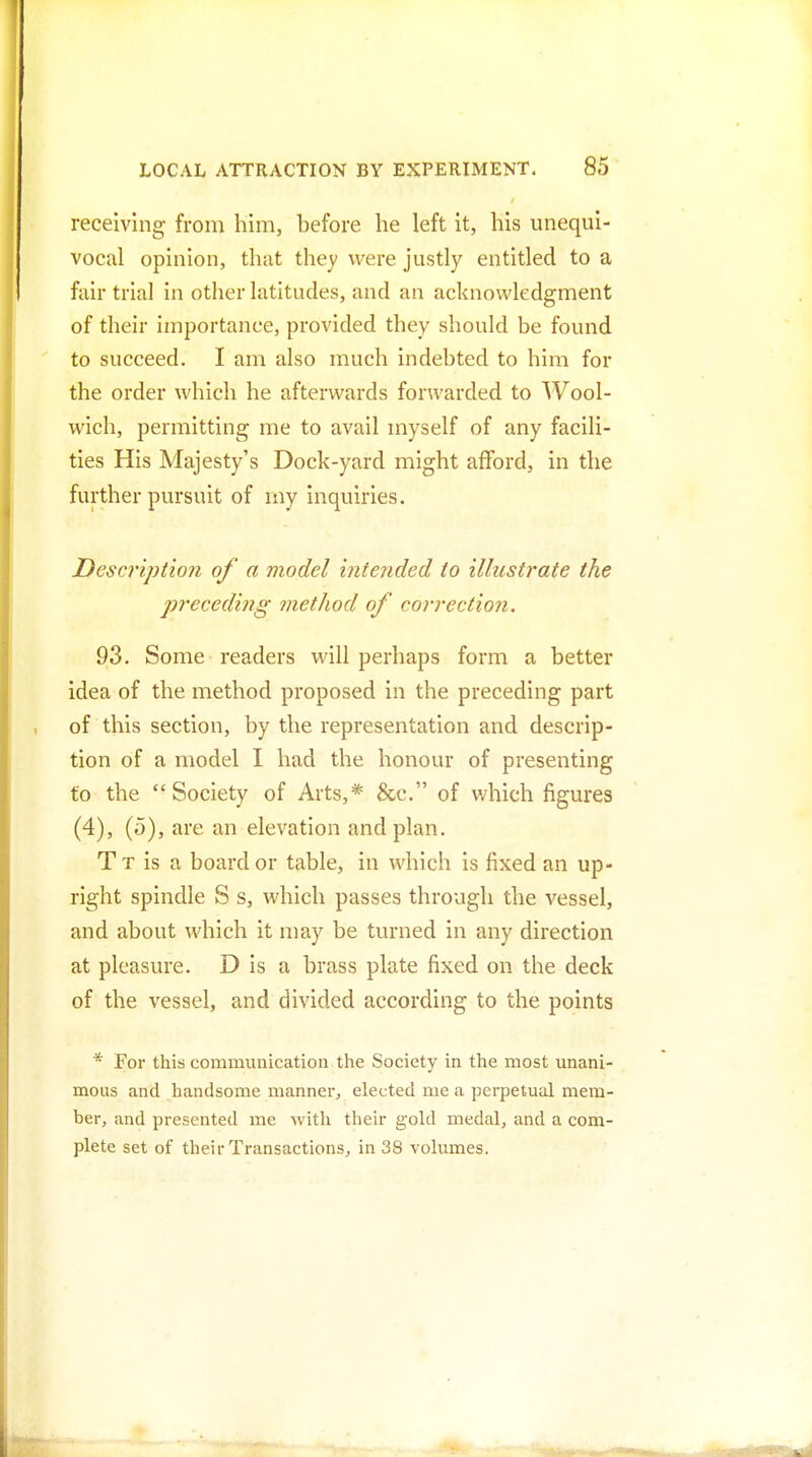 receiving from him, before he left it, his unequi- vocal opinion, that they were justly entitled to a fair trial in other latitudes, and an acknowledgment of their importance, provided they should be found to succeed. I am also much indebted to him for the order which he afterwards forwarded to Wool- wich, permitting me to avail myself of any facili- ties His Majesty's Dock-yard might afford, in the further pursuit of my inquiries. JDescription of a model intended to illustrate the preceding method of correction. 93. Some readers will perhaps form a better idea of the method proposed in the preceding part of this section, by the representation and descrip- tion of a model I had the honour of presenting to the Society of Arts,* &c. of which figures (4), (o), are an elevation and plan. T T is a board or table, in which is fixed an up- right spindle S s, which passes through the vessel, and about which it may be turned in any direction at pleasure. D is a brass plate fixed on the deck of the vessel, and divided according to the points * For this communication the Society in the most unani- mous and handsome manner, elected me a perpetual mem- ber, and presented me with their gold medal, and a com- plete set of their Transactions, in 38 volumes.