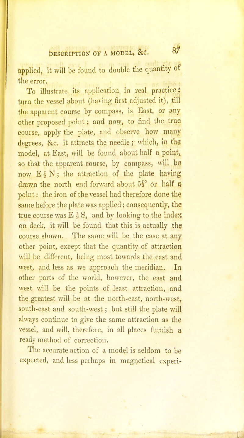 applied, it will be found to double the quantity of the error. To illustrate its application in real practice,' turn the vessel about (having first adjusted it), till the apparent course by compass, is East, or any other proposed point; and now, to find the true course, apply the plate, and observe how many degrees, &c, it attracts the needle; which, in thg model, at East, will be found about half a point, so that the apparent course, by compass, will be now EI N; the attraction of the plate having drawn the north end forward about 5h° or half ^ point: the iron of the vessel had therefore done the same before the plate was applied; consequently, the true course was E § S, and by looking to the index on deck, it will be found that this is actually the course shown. The same will be the case at any other point, except that the quantity of attraction will be different, being most towards the east and west, and less as we approach the meridian. In other parts of the world, however, the east and west will be the points of least attraction, and the greatest will be at the north-east, north-west, south-east and south-west; but still the plate will always continue to give the same attraction as the vessel, and will, therefore, in all places furnish a ready method of correction. The accurate action of a model is seldom to be expected, and less perhaps in magnetlcal experi-