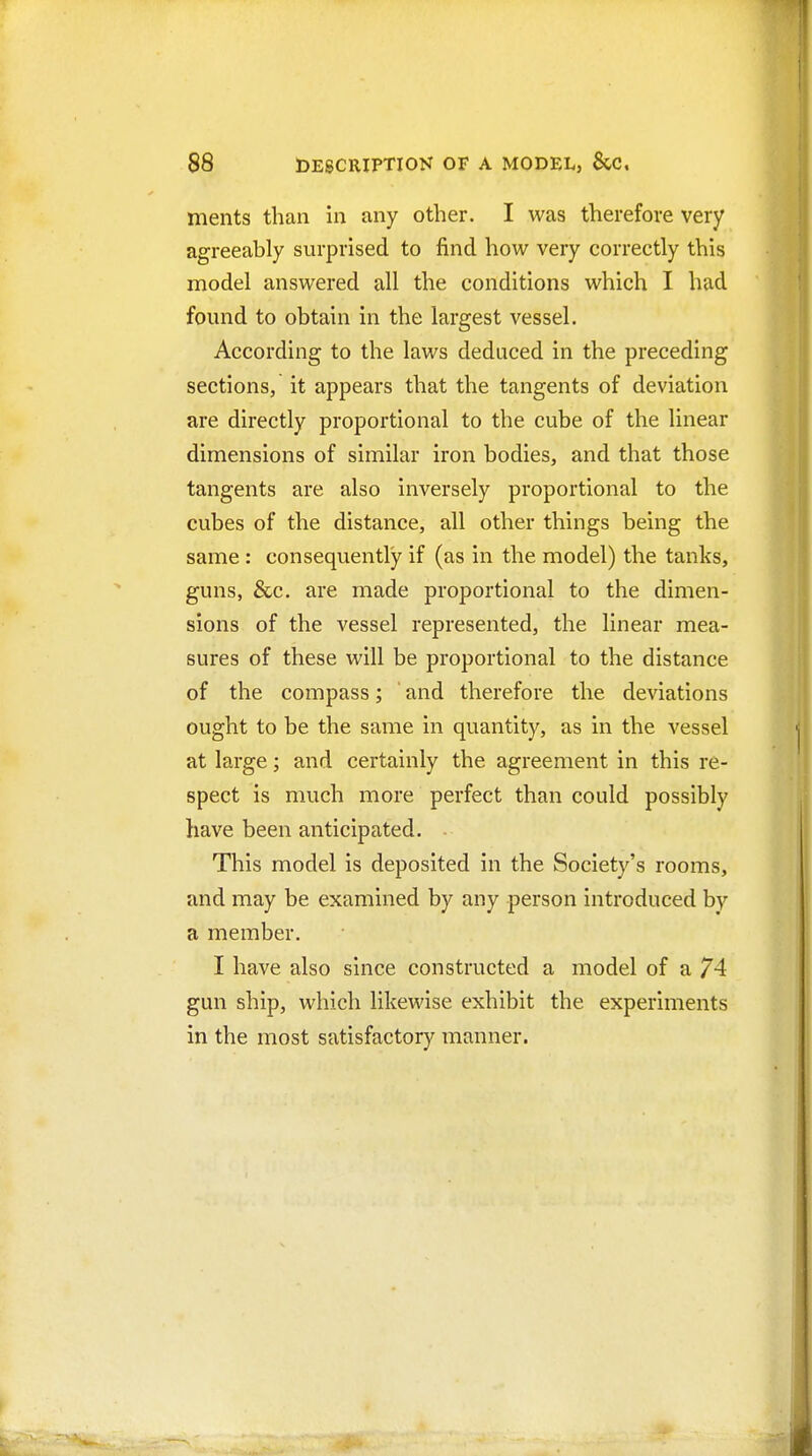 ments than in any other. I was therefore very agreeably surprised to find how very correctly this model answered all the conditions which I had found to obtain in the largest vessel. According to the laws deduced in the preceding sections, it appears that the tangents of deviation are directly proportional to the cube of the linear dimensions of similar iron bodies, and that those tangents are also inversely proportional to the cubes of the distance, all other things being the same : consequently if (as in the model) the tanks, guns, &c. are made proportional to the dimen- sions of the vessel represented, the linear mea- sures of these will be proportional to the distance of the compass; ' and therefore the deviations ought to be the same in quantity, as in the vessel at large; and certainly the agreement in this re- spect is much more perfect than could possibly have been anticipated. - This model is deposited in the Society's rooms, and may be examined by any person introduced by a member. I have also since constructed a model of a 74 gun ship, which likewise exhibit the experiments in the most satisfactory manner.