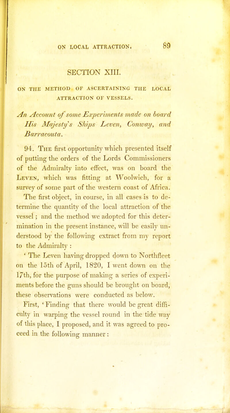 SECTION XIII. ON THE METHOD OF ASCERTAINING THE LOCAL ATTRACTION OF VESSELS. An Account of some Earperiments made on hoard His Majesty's Ships Leven, Comvay, and Barracouta. 94. The iirst opportunity which presented Itself of putting the orders of the Lords Commissioners of the Admiralty into effect, was on board the Leven, which was fitting at Woolwich, for a survey of some part of the western coast of Africa. The first object, in course, in all cases is to de- termine the quantity of the local attraction of the vessel; and the method we adopted for this deter- mination in the present instance, will be easily un- derstood by the following extract from my report to the Admiralty : ' The Leven having dropped down to Northfleet on the 15th of April, 1820, I went down on the 17th, for the purpose of making a series of experi- ments before the guns should be brought on board, these obseiTations were conducted as below. First, ' Finding that there would be great diffi- culty in warping the vessel round in the tide way of this place, I proposed, and it was agreed to pro- ceed in the following manner :