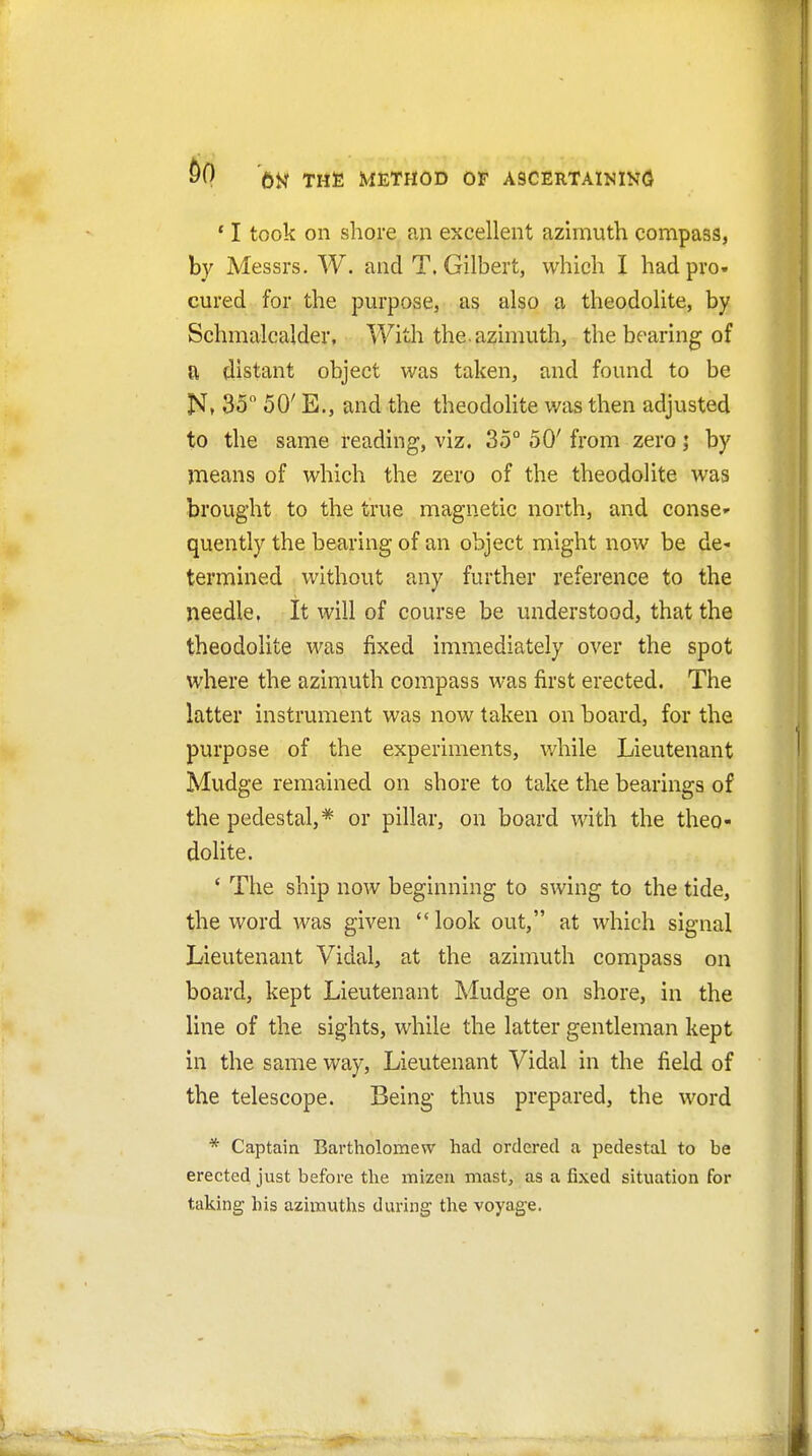 ^0 OK THfi METHOD OF ASCERTAINING ' I took on shore an excellent azimuth compass, by Messrs. W. and T.Gilbert, which I hadpro« cured for the purpose, as also a theodolite, by Schmalcalder, With the. azimuth, the bearing of a distant object was taken, and found to be 35 50' E., and the theodohte was then adjusted to the same reading, viz. 35° 50' from zeroby means of which the zero of the theodolite was brought to the true magnetic north, and conse- quently the bearing of an object might now be de* termined without any further reference to the needle, It will of course be understood, that the theodolite was fixed immediately over the spot where the azimuth compass was first erected. The latter instrument was now taken on board, for the purpose of the experiments, while Lieutenant Mudge remained on shore to take the bearings of the pedestal,* or pillar, on board with the theo- dolite. ' The ship now beginning to swing to the tide, the word was given  look out, at which signal Lieutenant Vidal, at the azimuth compass on board, kept Lieutenant Mudge on shore, in the line of the sights, while the latter gentleman kept in the same way, Lieutenant Vidal in the field of the telescope. Being thus prepared, the word * Captain Bartholomew had ordered a pedestal to be erected just before the mizeii mast, as a fixed situation for taking his azimuths during tlie voyage.