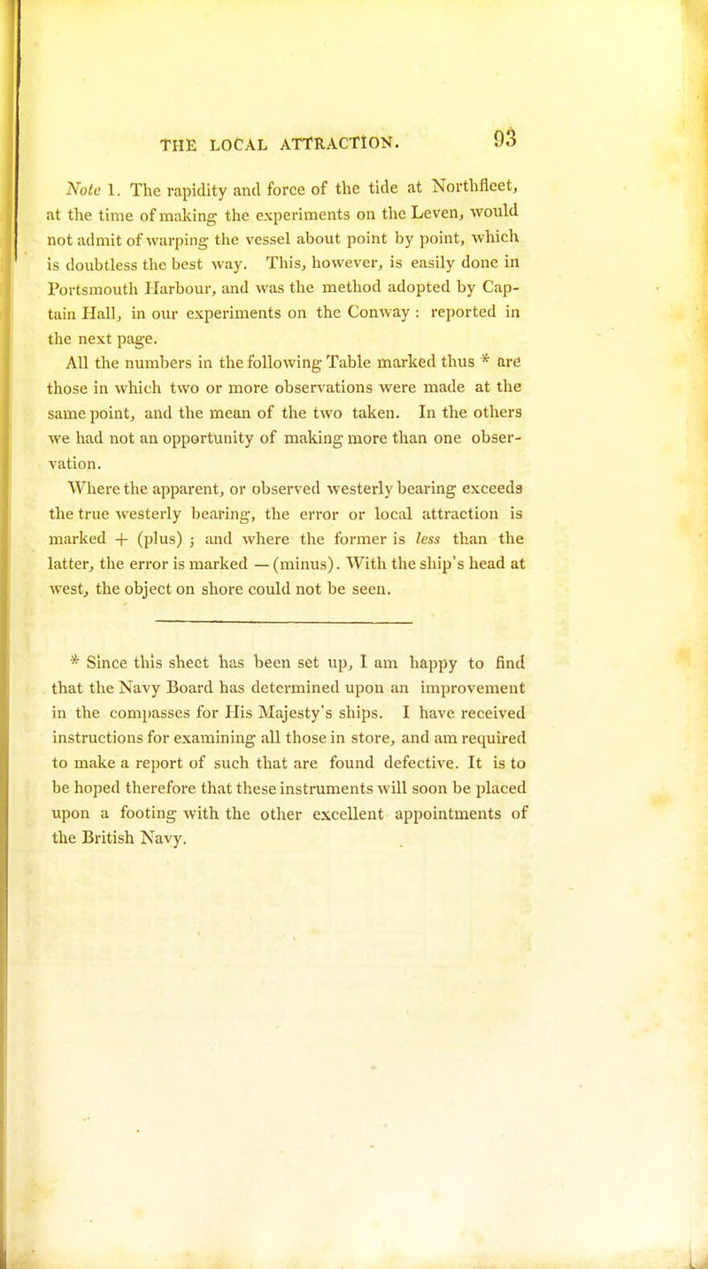 Note 1. The rapidity and force of the tide at Northfleet, at the time of making the experiments on theLeven, would not admit of warping the vessel about point by point, which is doubtless the best way. This, however, is easily done in Portsmouth Harbour, and was the method adopted by Cap- tain Hall, in our experiments on the Conway : reported in the next page. All the numbers in the following Table marked thus * are those in which two or more observations were made at the same point, and the mean of the two taken. In the others we had not an opportunity of making more than one obser- A'ation. Where the apparent, or observed westerly bearing exceeds the true westerly bearing, the error or local attraction is marked + (plus) ; and where the former is less than the latter, the error is marked — (minus). With the ship's head at westj the object on shore could not be seen. * Since this sheet has been set vip, I am happy to find that the Navy Board has determined upon an improvement in the compasses for His Majesty's ships. I have received instructions for examining all those in store, and am required to make a report of such that are found defective. It is to be hoped therefore that tliese instruments will soon be placed upon a footing with the other excellent appointments of the British Navy.