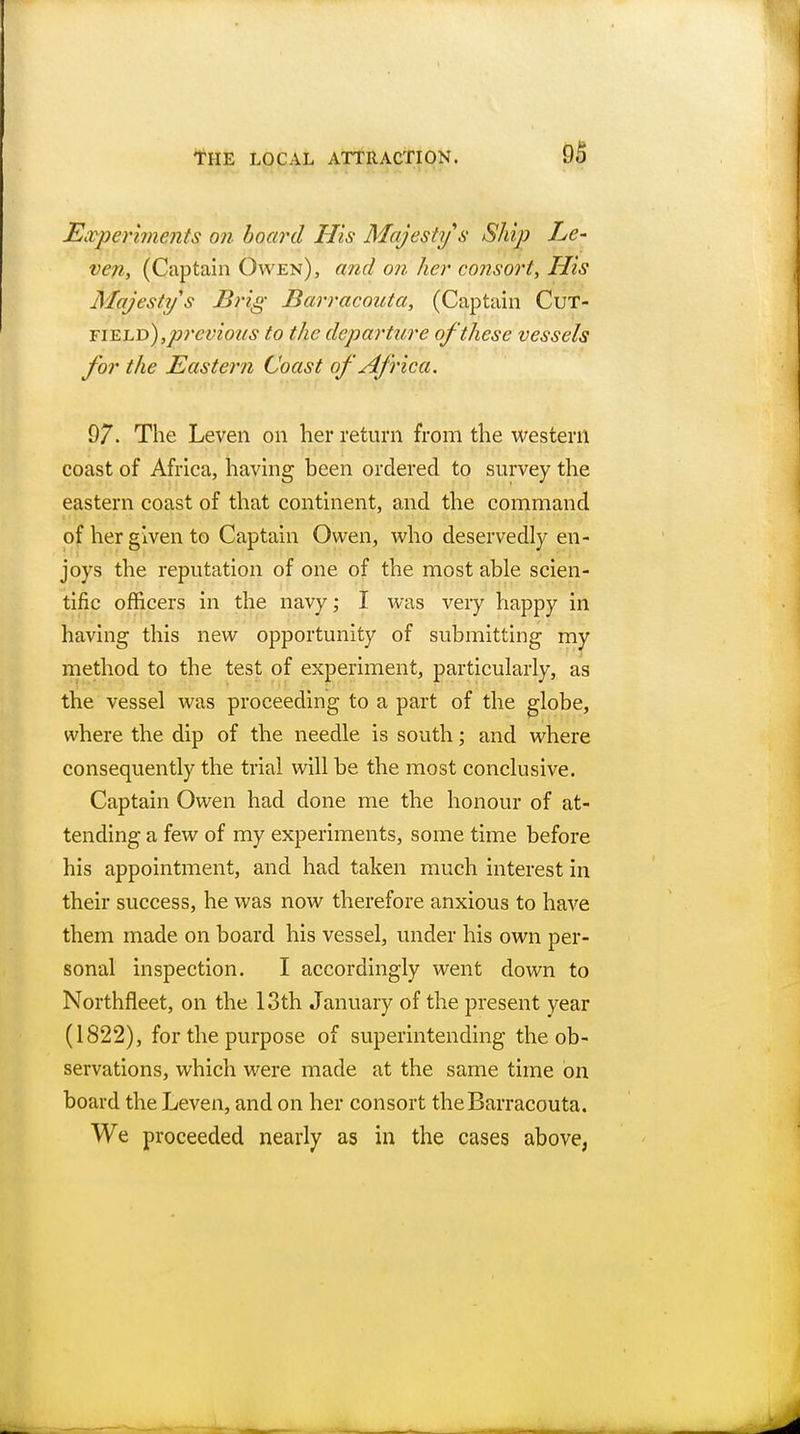 Experiments on board His Majesty s Ship Le- ven, (Captain Owen), and on her consort, His Majesty's Brig Barracouta, (Captain field) ,p7'cvio'as to the departure of these vessels for the Eastern Coast of Africa. 97. The Leven on her return from the western coast of Africa, having been ordered to survey the eastern coast of that continent, and the command of her given to Captain Owen, who deservedly en- joys the reputation of one of the most able scien- tific officers in the navy; I was very happy in having this new opportunity of submitting my method to the test of experiment, particularly, as the vessel was proceeding to a part of the globe, where the dip of the needle is south; and where consequently the trial will be the most conclusive. Captain Owen had done me the honour of at- tending a few of my experiments, some time before his appointment, and had taken much interest in their success, he was now therefore anxious to have them made on board his vessel, under his own per- sonal inspection. I accordingly went down to Northfleet, on the 13th January of the present year (1822), for the purpose of superintending the ob- servations, which were made at the same time on board the Leven, and on her consort the Barracouta. We proceeded nearly as in the cases above,