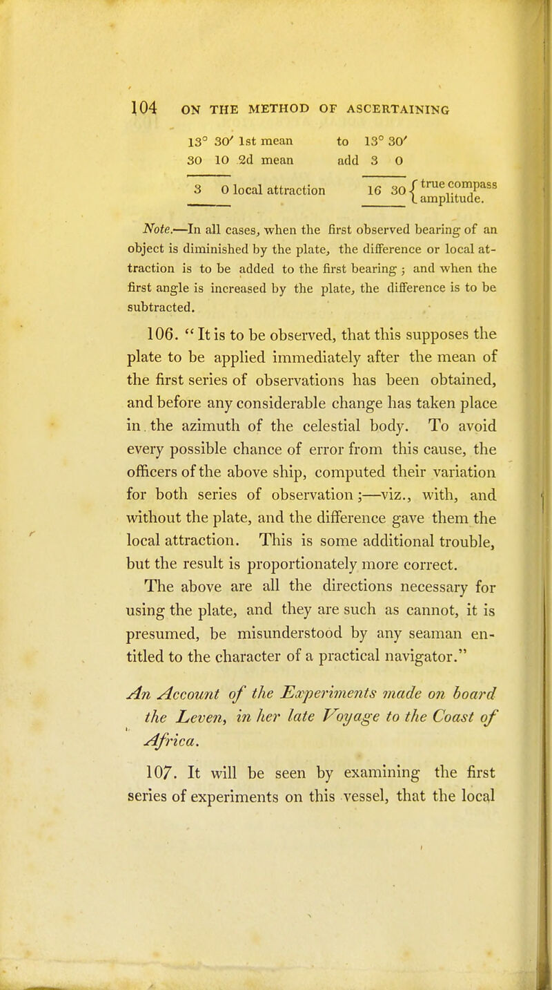 Note.—In all cases, when the first observed bearing of an object is diminished by the plate, the difference or local at- traction is to be added to the first bearing 5 and when the first angle is increased by the plate, the difference is to be subtracted. 106.  It is to be observed, that this supposes the plate to be applied immediately after the mean of the first series of observations has been obtained, and before any considerable change has taken place in. the azimuth of the celestial body. To avoid every possible chance of error from this cause, the officers of the above ship, computed their variation for both series of observation;—viz., with, and without the plate, and the difference gave them the local attraction. This is some additional trouble, but the result is proportionately more correct. The above are all the directions necessary for using the plate, and they are such as cannot, it is presumed, be misunderstood by any seaman en- titled to the character of a practical navigator. An Account of the Ewper'iments made on board the Leveny in her late Voyage to the Coast of Africa. 107. It will be seen by examining the first series of experiments on this vessel, that the local 13° 30^ 1st mean 30 10 2d mean to 13° 30' add 3 O compass