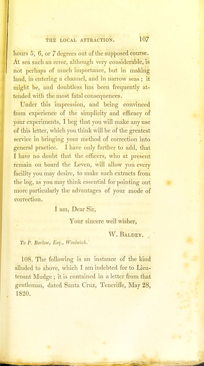 hours 5, 6, or 7 degrees out of the supposed course. At sea such an error, although very considerable, is I not perhaps of much importance, but in making land, in entering a channel, and in narrow seas ; it might be, and doubtless has been frequently at- tended with the most fatal consequences. Under this impression, and being convinced from experience of the simplicity and efficacy of yoiir experiments, I beg that you will make any use of this letter, which you think will be of the greatest service in bringing your method of correction into general practice. I have only further to add, that I have no doubt that the officers, who at present remain on board the Leven, will allow you every facility you may desire, to make such extracts from the log, as you may think essential for pointing out more particularly the advantages of your mode of correction. I am, Dear Sir, Your sincere well wisher, W. Baldey. To P. Barlow, Esq., Woolwich. ' 108. Tlie following is an instance of the kind alluded to above, which I am indebted for to Lieu- tenant Mudge; it is contained in a letter from that gentleman, dated Santa Cruz, Teneriflfe, May 28, 1820.