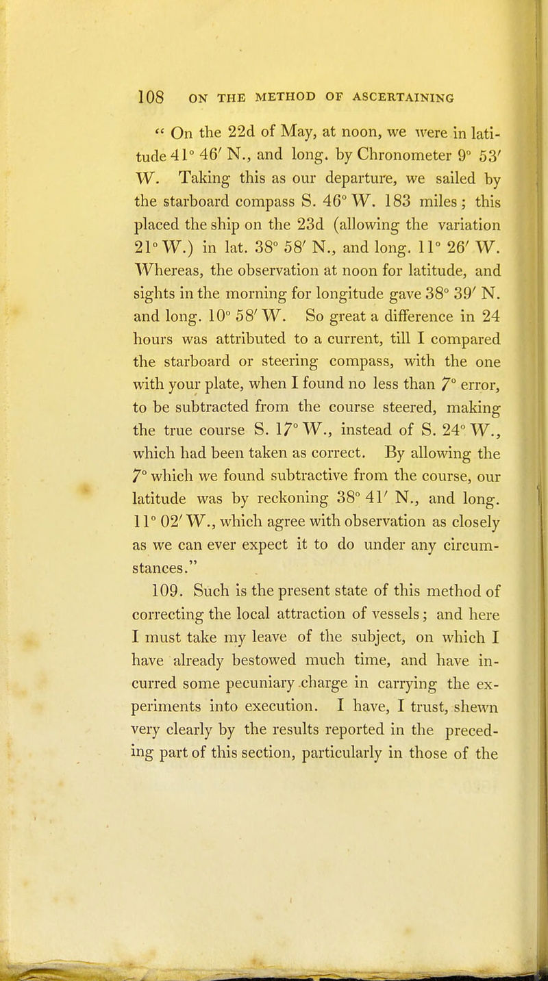  On the 22d of May, at noon, we ^ve^e in lati- tude 41° 46' N., and long, by Chronometer 9° 53' W. Taking this as our departure, we sailed by the starboard compass S. 46° W. 183 miles; this placed the ship on the 23d (allowing the variation 21° W.) in lat. 38° 58' N., and long. 11° 26' W. Whereas, the observation at noon for latitude, and sights in the morning for longitude gave 38° 39' N. and long. 10° 58' W. So great a difference in 24 hours was attributed to a current, till I compared the starboard or steering compass, with the one with your plate, when I found no less than 7° error, to be subtracted from the course steered, making the true course S. 17° W., instead of S. 24° W., which had been taken as correct. By allowing the 7° which we found subtractive from the course, our latitude was by reckoning 38° 41' N., and long. 11° 02' W., which agree with observation as closely as we can ever expect it to do under any circum- stances. 109. Such is the present state of this method of correcting the local attraction of vessels; and here I must take my leave of the subject, on which I have already bestowed much time, and have in- curred some pecuniary .charge in carrying the ex- periments into execution. I have, I trust, shewn very clearly by the results reported in the preced- ing part of this section, particularly in those of the