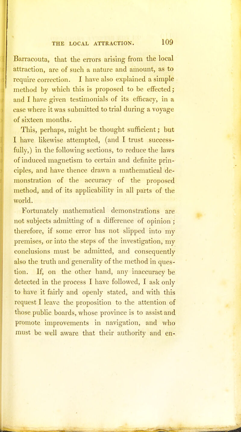 Barracouta, that the errors arisuig from the local attraction, are of such a nature and amount, as to require correction. I have also explained a simple method by which this is proposed to be effected; and I have given testimonials of its efficacy, in a case where it was submitted to trial during a voyage of sixteen months. This, perhaps, might be thought sufficient; but I have likewise attempted, (and I trust success- fully,) in the following sections, to reduce the laws of induced magnetism to certain and definite prin- ciples, and have thence drawn a mathematical de- monstration of the accuracy of the proposed method, and of its applicability in all parts of the world. Fortunately mathematical demonstrations are not subjects admitting of a difference of opinion ; therefore, if some error has not slipped into my premises, or into the steps of the investigation, my conclusions must be admitted, and consequently also the truth and generality of the method in ques- tion. If, on the other hand, any inaccuracy be detected in the process I have followed, I ask only to have it fairly and openly stated, and with this request I leave the proposition to the attention of those public boards, whose province is to assist and promote improvements in navigation, and who must be well aware that their authority and en-