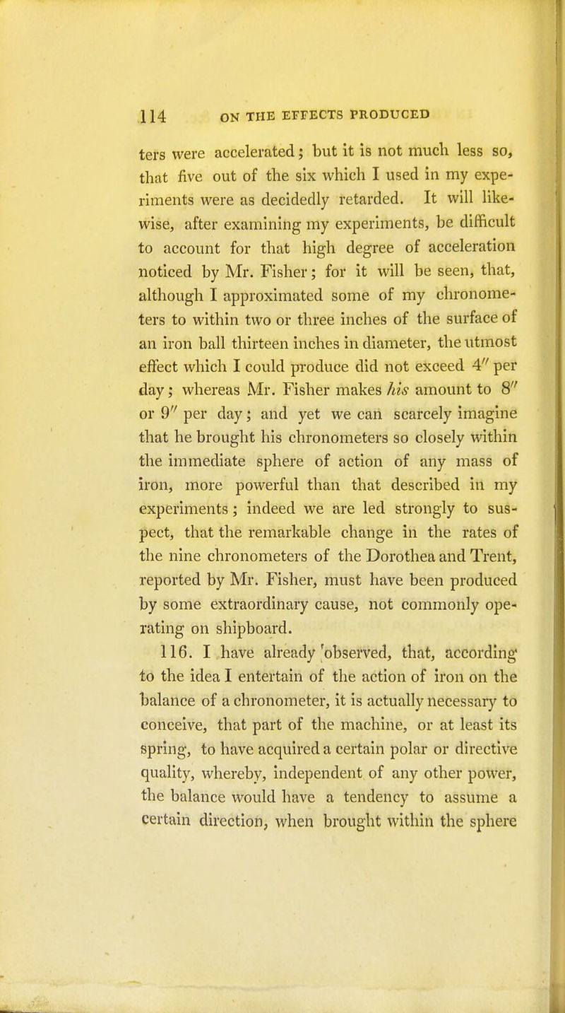 ters were accelerated; but it is not much less so, that five out of the six which I used in my expe- riments were as decidedly retarded. It will like- wise, after examining my experiments, be difficult to account for that high degree of acceleration noticed by Mr. Fisher; for it will be seen, that, although I approximated some of my chronome- ters to within two or three inches of the surface of an iron ball thirteen inches in diameter, the utmost effect which I could produce did not exceed 4 per day; whereas Mr. Fisher makes Ms amount to 8 or 9 per day; and yet we can scarcely imagine that he brought his chronometers so closely within the immediate sphere of action of any mass of iron, more powerful than that described in my experiments; indeed we are led strongly to sus- pect, that the remarkable change in the rates of the nine chronometers of the Dorothea and Trent, reported by Mr. Fisher, must have been produced by some extraordinary cause, not commonly ope- rating on shipboard. 116. I have already'observed, that, according to the idea I entertain of the action of iron on the balance of a chronometer, it is actually necessaiy to conceive, that part of the machine, or at least its spring, to have acquired a certain polar or directive quality, whereby, independent of any other power, the balance would have a tendency to assume a certain direction, when brought within the sphere