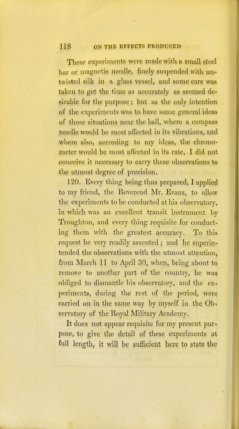 These experiments were made with a small steel bar or magnetic needle, finely suspended with un- twisted silk in a glass vessel, and some care was taken to get the time as accurately as seemed de- sirable for the purpose; but as the only intention of the experiments was to have some general ideas of those situations near the ball, where a compass needle would be most affected in its vibrations, and where also, according to my ideas, the chrono- meter would be most affected in its rate, I did not conceive it necessary to carry these observations to the utmost degree of precision. 120. Every thing being thus prepared, I applied to my friend, the Reverend Mr. Evans, to allow the experiments to be conducted at his observatory, in which was an excellent transit instrument by Troughton, and every thing requisite for conduct- ing them with the greatest accuracy. To this request he very readily assented ; and he superin- tended the observations with the utmost attention, from March 11 to April 30, when, being about to remove to another part of the country, he wag obliged to dismantle his observatory, and the ex- periments, during the rest of the period, were carried on in the same way by myself in the Obi servatory of the Royal Military Academy. It does not appear requisite for my present pur- pose, to give the detail of these experiments at full length, it will be sufficient here to state the