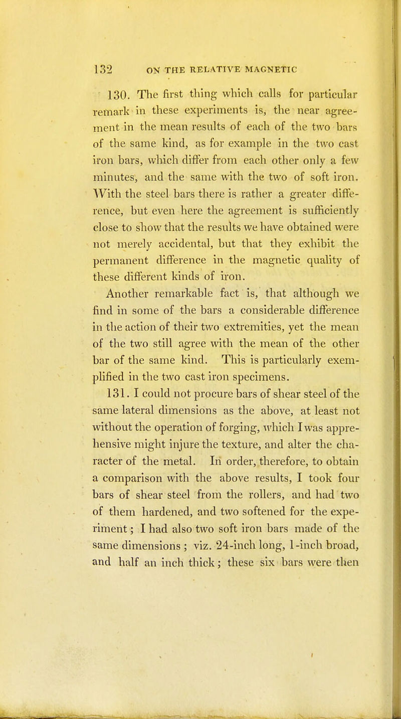 130. The first thing which calls for particular remark in these experiments is, the near agree- ment in the mean results of each of the two bars of the same kind, as for example in the two cast iron bars, which differ from each other only a few minutes, and the same with the two of soft iron. AVith the steel bars there is rather a greater diffe- rence, but even here the agreement is sufficiently close to show that the results we have obtained were not merely accidental, but that they exhibit the permanent difference in the magnetic quality of these different kinds of iron. Another remarkable fact is, that although we find in some of the bars a considerable difference in the action of their two extremities, yet the mean of the two still agree with the mean of the other bar of the same kind. This is particularly exem- plified in the two cast iron specimens. 131.1 could not procure bars of shear steel of the same lateral dimensions as the above, at least not without the operation of forging, which I was appre- hensive might injure the texture, and alter the cha- racter of the metal. In order, therefore, to obtain a comparison with the above results, I took four bars of shear steel from the rollers, and had two of them hardened, and two softened for the expe- riment ; I had also two soft iron bars made of the same dimensions ; viz. 24-incli long, 1 -inch broad, and half an inch thick; these six bars were then