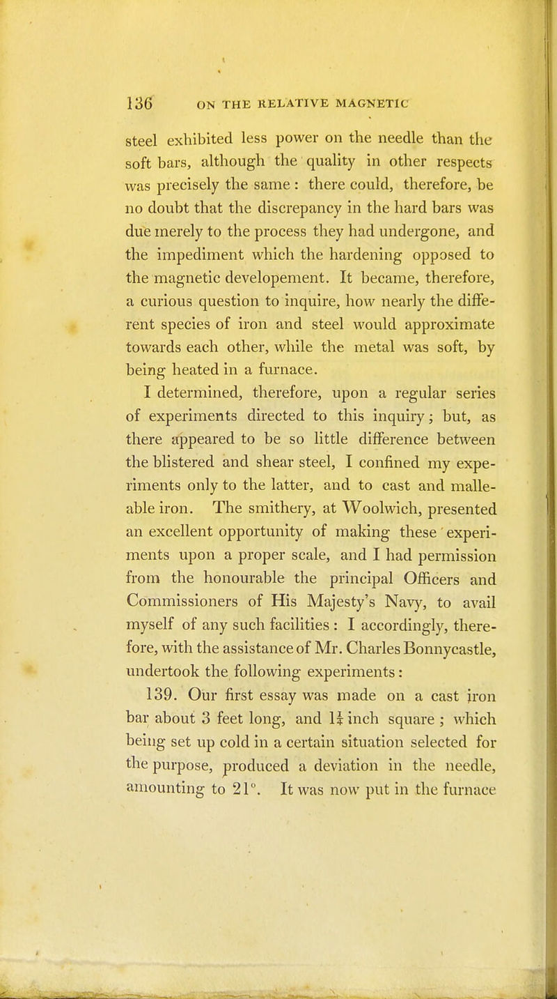 Steel exhibited less power on the needle than the soft bars, although the quality in other respects was precisely the same : there could, therefore, be no doubt that the discrepancy in the hard bars was due merely to the process they had undergone, and the impediment which the hardening opposed to the magnetic developement. It became, therefore, a curious question to inquire, how nearly the dilfe- rent species of iron and steel would approximate towards each other, while the metal was soft, by being heated in a furnace. I determined, therefore, upon a regular series of experiments directed to this inquiry; but, as there appeared to be so little difference between the blistered and shear steel, I confined my expe- riments only to the latter, and to cast and malle- able iron. The smithery, at Woolwich, presented an excellent opportunity of making these experi- ments upon a proper scale, and I had permission from the honourable the principal Officers and Commissioners of His Majesty's Nav)% to avail myself of any such facilities : I accordingly, there- fore, with the assistance of Mr. Charles Bonnycastle, undertook the following experiments: 139. Our first essay was made on a cast jron bar about 3 feet long, and Uinch square ; which being set up cold in a certain situation selected for the purpose, produced a deviation in the needle, amounting to 21. It was now put in the furnace