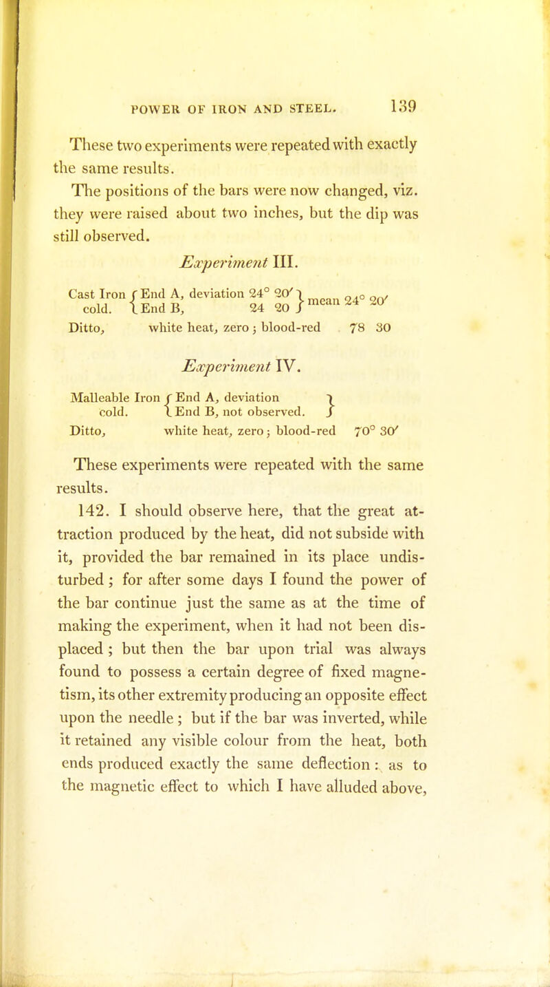 Tliese two experiments were repeated with exactly the same results. The positions of the bars were now changed, viz. they were raised about two inches, but the dip was still observed. Experiment III. Cast Iron r End A, deviation 24° 20^ | ^^^^^ cold. L End B, 24 20 J Ditto^ white heat^ zero; blood-red 78 30 Experiment IV. Malleable Iron f End A, deviation \ cold. LEnd B, not observed. / DittOj white heat, zero; blood-red 70° 30^ These experiments were repeated with the same results. 142. I should observe here, that the great at- traction produced by the heat, did not subside with it, provided the bar remained in its place undis- turbed ; for after some days I found the power of the bar continue just the same as at the time of making the experiment, when it had not been dis- placed ; but then the bar upon trial was always found to possess a certain degree of fixed magne- tism, its other extremity producing an opposite effect upon the needle ; but if the bar was inverted, while it retained any visible colour from the heat, both ends produced exactly the same deflection : as to the magnetic effect to which I have alluded above.