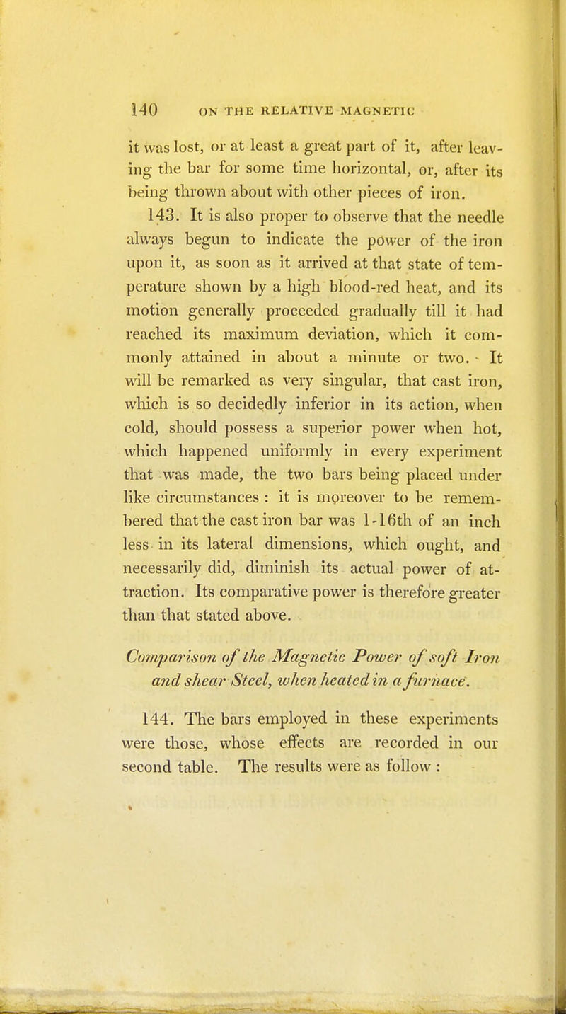 it was lost, or at least a great part of it, after leav- ing the bar for some time horizontal, or, after its being thrown about with other pieces of iron. 143. It is also proper to observe that the needle always begun to indicate the power of the iron upon it, as soon as it arrived at that state of tem- perature shown by a high blood-red heat, and its motion generally proceeded gradually till it had reached its maximum deviation, which it com- monly attained in about a minute or two. - It will be remarked as very singular, that cast iron, which is so decidedly inferior in its action, when cold, should possess a superior power when hot, which happened uniformly in every experiment that was made, the two bars being placed under like circumstances : it is moreover to be remem- bered that the cast iron bar was 1 -16th of an inch less in its lateral dimensions, which ought, and necessarily did, diminish its actual power of at- traction. Its comparative power is therefore greater than that stated above. Comparison of the Magnetic Power of soft Iron atid shear Steel, when heated in a furnace. 144. The bars employed in these experiments were those, whose effects are recorded in our second table. The results were as follow :