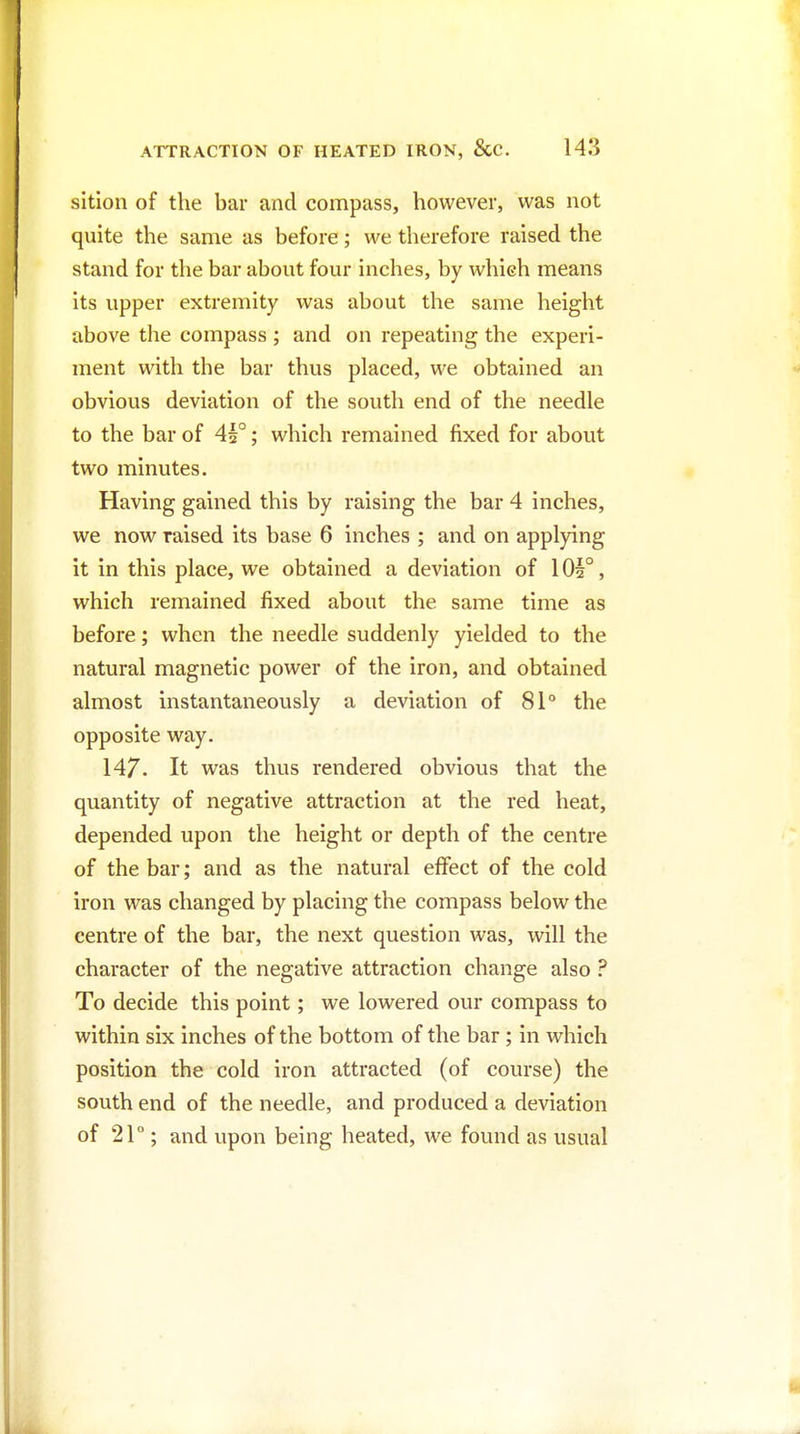 sition of the bar and compass, however, was not quite the same as before; we therefore raised the stand for the bar about four inches, by which means its upper extremity was about the same height above the compass ; and on repeating the experi- ment with the bar thus placed, we obtained an obvious deviation of the south end of the needle to the bar of 41°; which remained fixed for about two minutes. Having gained this by raising the bar 4 inches, we now raised its base 6 inches ; and on applying it in this place, we obtained a deviation of 1 Oh°, which remained fixed about the same time as before; when the needle suddenly yielded to the natural magnetic power of the iron, and obtained almost instantaneously a deviation of 81° the opposite way. 147. It was thus rendered obvious that the quantity of negative attraction at the red heat, depended upon the height or depth of the centre of the bar; and as the natural effect of the cold iron was changed by placing the compass below the centre of the bar, the next question was, will the character of the negative attraction change also ? To decide this point; we lowered our compass to within six inches of the bottom of the bar; in which position the cold iron attracted (of course) the south end of the needle, and produced a deviation of 21°; and upon being heated, we found as usual