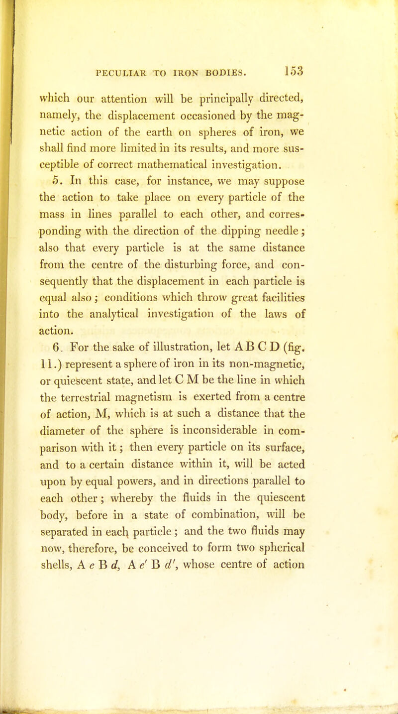 which our attention will be principally directed, namely, the displacement occasioned by the mag- netic action of the earth on spheres of iron, we shall find more limited in its results, and more sus- ceptible of correct mathematical investigation. 5. In this case, for instance, we may suppose the action to take place on every particle of the mass in lines parallel to each other, and corres- ponding with the direction of the dipping needle; also that every particle is at the same distance from the centre of the disturbing force, and con- sequently that the displacement in each particle is equal also; conditions which throw great facilities into the analytical investigation of the laws of action. 6. For the sake of illustration, let AB C D (fig. 11.) represent a sphere of iron in its non-magnetic, or quiescent state, and let C M be the line in which the terrestrial magnetism is exerted from a centre of action, M, which is at such a distance that the diameter of the sphere is inconsiderable in com- parison with it; then every particle on its surface, and to a certain distance within it, will be acted upon by equal powers, and in directions parallel to each other; whereby the fluids in the quiescent body, before in a state of combination, will be separated in eacl^ particle; and the two fluids may now, therefore, be conceived to form two spherical shells, A el^ d, A <?' B flf', whose centre of action