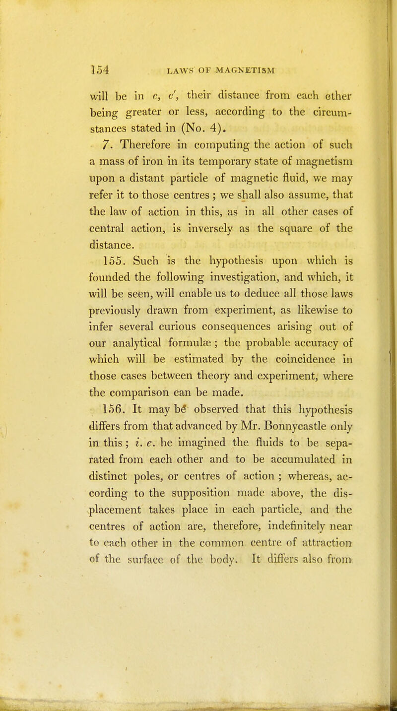 will be in c, d, their distance from each other being greater or less, according to the circum- stances stated in (No. 4). 7. Therefore in computing the action of such a mass of iron in its temporary state of magnetism upon a distant particle of magnetic fluid, we may refer it to those centres ; we shall also assume, that the law of action in this, as in all other cases of central action, is inversely as the square of the distance. 155. Such is the hypothesis upon which is founded the following investigation, and which, it will be seen, will enable us to deduce all those laws previously drawn from experiment, as likewise to infer several curious consequences arising out of our analytical formulae; the probable accuracy of which will be estimated by the coincidence in those cases between theory and experiment, where the comparison can be made. 156. It may b5 observed that this hypothesis differs from that advanced by Mr. Bonnycastle only in this; i. e. he imagined the fluids to be sepa- rated from each other and to be accumulated in distinct poles, or centres of action ; whereas, ac- cording to the supposition made above, the dis- placement takes place in each particle, and the centres of action are, therefore, indefinitely near to each other in the common centre of attraction of the surface of the body. It differs also from