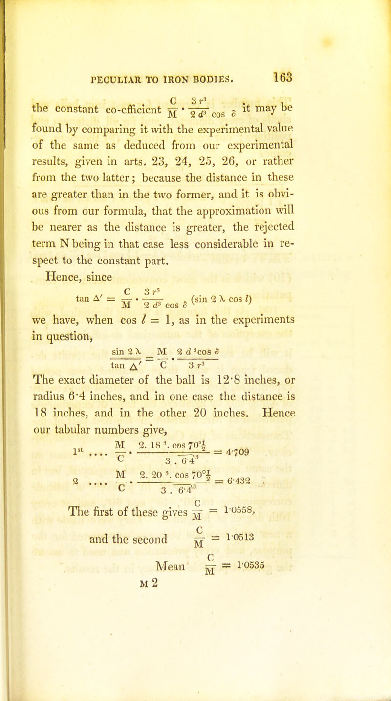 C 3 the constant co-efficient ^ * g it may be found by comparing it with the experimental value of the same as deduced from our experimental results, given in arts. 23, 24, 25, 26, or rather from the two latter; because the distance in these are greater than in the two former, and it is obvi- ous from our formula, that the approximation will be nearer as the distance is greater, the rejected term N being in that case less considerable in re- spect to the constant part. Hence, since C 3 tan A' = — . ■—— ^ (sin 2 X cos I) M 2 cos o ^ we have, when cos / = 1, as in the experiments in question, sin 2 \ M 2d ^cos o tan a' C 3 The exact diameter of the ball is 12*8 inches, or radius 6 4 inches, and in one case the distance is 18 inches, and in the other 20 inches. Hence our tabular numbers give, M 2. IS 3. cos 70°i 1 .... — =^-^ = 4-709 3 . 6--4^ . .... S.20'.cos^70°l^,.^3, C 3 Q The first of these gives = 10558, and the second ^ = 10513 Mean' ^ = 10535 M 2