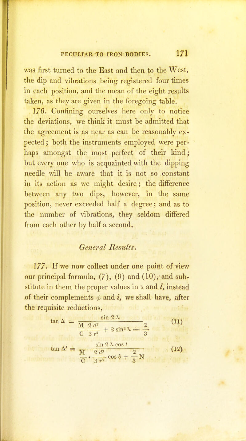 was first turned to the East and then to the West, the dip and vibrations being registered four times in eacli position, and the mean of the eight results taken, as they are given in the foregoing table. 176. Confining ourselves here only to notice the deviations, we think it must be admitted that the agreement is as near as can be reasonably ex- pected ; both the instruments employed were per- haps amongst the most perfect of their kind; but every one who is acquainted with the dipping needle will be aware that it is not so constant in its action as we might desire; the difference between any two dips, however, in the same position, never exceeded half a degree; and as to the number of vibrations, they seldom differed from each other by half a second. General Results. 177. If we now collect under one point of view our principal formula, (7), (9) and (10),■ and sub- stitute in them the proper values in a, and /, instead of their complements 0 and i, we shall have, after the requisite reductions, t A sin 2 A. . = uTd'———2 ,, sin 2 X. cos I , ^ cos 6 + — N C 3r3 3