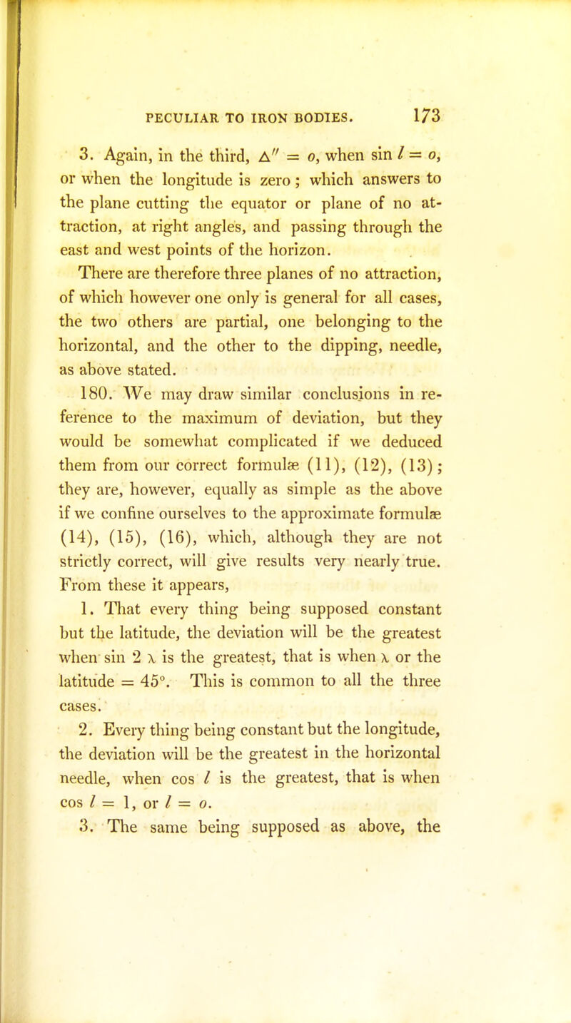 3. Again, in the third, A = o, when sin / = o, or when the longitude is zero; which answers to the plane cutting the equator or plane of no at- traction, at right angles, and passing through the east and west points of the horizon. There are therefore three planes of no attraction, of which however one only is general for all cases, the two others are partial, one belonging to the horizontal, and the other to the dipping, needle, as above stated. 180. We may draw similar conclusions in re- ference to the maximum of deviation, but they would be somewhat complicated if we deduced them from our correct formulae (11), (12), (13); they are, however, equally as simple as the above if we confine ourselves to the approximate formulae (14), (15), (16), which, although they are not strictly correct, will give results very nearly true. From these it appears, 1. That every thing being supposed constant but the latitude, the deviation will be the greatest when sin 2 \ is the greatest, that is when x or the latitude = 45°. This is common to all the three cases. 2. Eveiy thing being constant but the longitude, the deviation will be the greatest in the horizontal needle, when cos / is the greatest, that is when cos / = 1, or / = 0. 3. The same being supposed as above, the