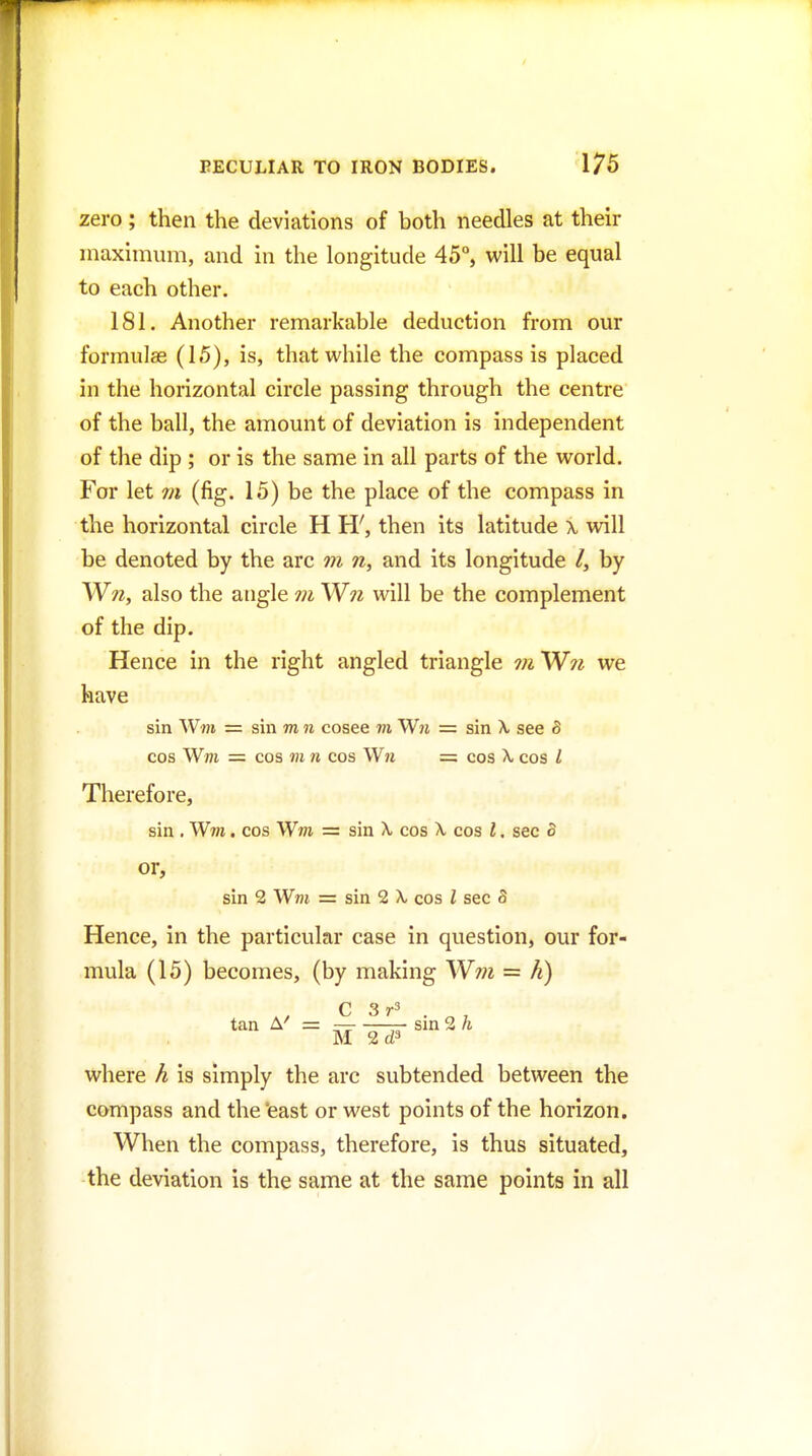 zero; then the deviations of both needles at their niaxinium, and in the longitude 45°, will be equal to each other. 181. Another remarkable deduction from our formulas (15), is, that while the compass is placed in the horizontal circle passing through the centre of the ball, the amount of deviation is independent of the dip ; or is the same in all parts of the world. For let m (fig. 15) be the place of the compass in the horizontal circle H H', then its latitude \ will be denoted by the arc m n, and its longitude /, by Wtz, also the angle m Wji will be the complement of the dip. Hence in the right angled triangle 7?i'W?i we have sin W«i = sin m n cosee m Wn = sin X see 8 cos Wm = cos m n cos Wn = cos A. cos I Therefore, sin . Wm, cos Wm = sin X. cos X. cos I. sec B or, sin 2 Wm = sin 2 X, cos I sec S Hence, in the particular case in question, our for- mula (15) becomes, (by making W??i = h) C 3 tan A'' = — —— sin 2 h M 2d3 where h is simply the arc subtended between the compass and the 'east or west points of the horizon. When the compass, therefore, is thus situated, the deviation is the same at the same points in all