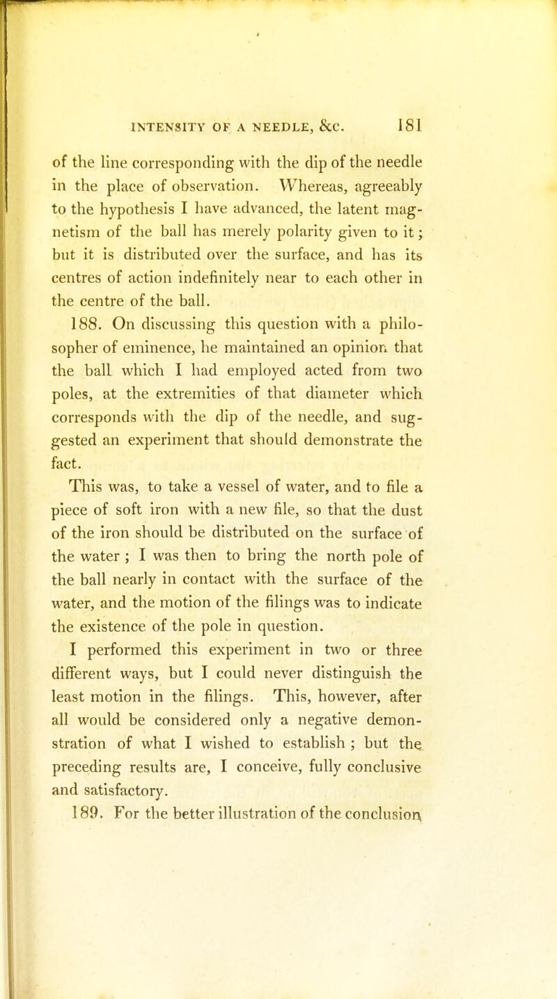 of the line corresponding with the dip of the needle in the place of observation. Whereas, agreeably to the hypothesis I have advanced, the latent mag- netism of the ball has merely polarity given to it; but it is distributed over the surface, and has its centres of action indefinitely near to each other in the centre of the ball. 188. On discussing this question with a philo- sopher of eminence, he maintained an opinion that the ball which I had employed acted from two poles, at the extremities of that diameter which corresponds with the dip of the needle, and sug- gested an experiment that should demonstrate the fact. Tliis was, to take a vessel of water, and to file a piece of soft iron with a new file, so that the dust of the iron should be distributed on the surface of the water ; I was then to bring the north pole of the ball nearly in contact with the surface of the water, and the motion of the filings was to indicate the existence of the pole in question. I performed this experiment in two or three different ways, but I could never distinguish the least motion in the filings. This, however, after all would be considered only a negative demon- stration of what I wished to establish ; but the preceding results are, I conceive, fully conclusive and satisfactory. 189. For the better illustration of the conclusior\