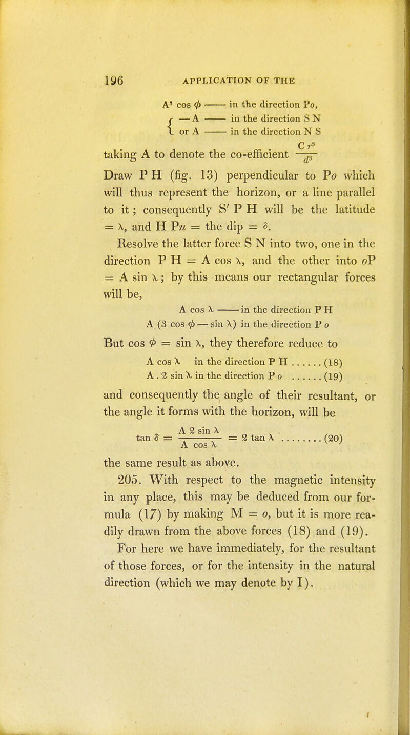 A' cos 0 in the direction Po, {— A in the direction S N or A in the direction N S C taking A to denote the co-efficient —^ Draw PH (fig. 13) perpendicular to Po which will thus represent the horizon, or a line parallel to it; consequently S' P H will be the latitude = X, and H Pw = the dip = ^. Resolve the latter force S N into two, one in the direction P H = A cos \, and the other into oP = A sin X; by this means our rectangular forces will be, A cos X in the direction P H A (3 cos 0 — sin X) in the direction P o But cos 0 = sin X, they therefore reduce to A cos X in the direction P H (18) A . 2 sin X in the direction P o (19) and consequently the angle of their resultant, or the angle it forms with the horizon, will be A 2 sin X tan S = — —- = 2 tan X (20) A cos X ^ ' the same result as above. 205. With respect to the magnetic intensity in any place, this may be deduced from our for- mula (17) by making M = o, but it is more rea- dily drawn from the above forces (18) and (19). For here we have immediately, for the resultant of those forces, or for the intensity in the natural direction (which we may denote by I). /