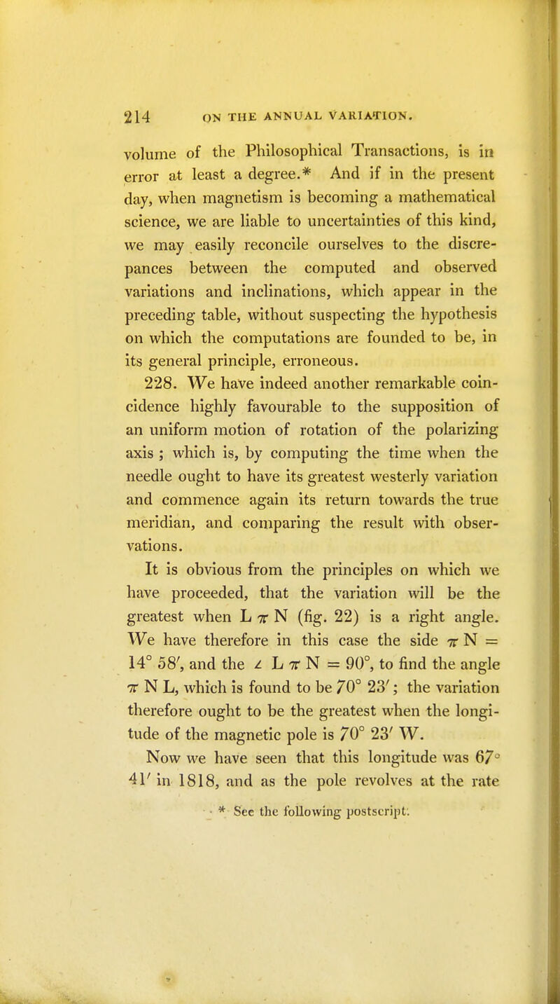 volume of the Philosophical Transactions, is in error at least a degree.* And if in the present day, when magnetism is becoming a mathematical science, we are liable to uncertainties of this kind, we may easily reconcile ourselves to the discre- pances between the computed and obsei^ved variations and inclinations, which appear in the preceding table, without suspecting the hypothesis on which the computations are founded to be, in its general principle, erroneous. 228. We have indeed another remarkable coin- cidence highly favourable to the supposition of an uniform motion of rotation of the polarizing axis ; which is, by computing the time when the needle ought to have its greatest westerly variation and commence again its return towards the true meridian, and comparing the result with obser- vations. It is obvious from the principles on which we have proceeded, that the variation will be the greatest when L tt N (fig. 22) is a right angle. We have therefore in this case the side t N = 14° 58', and the z L tt N = 90°, to find the angle T N L, which is found to be 70° 23'; the variation therefore ought to be the greatest when the longi- tude of the magnetic pole is 70° 23' W. Now we have seen that this longitude was 67^ 41' in 1818, and as the pole revolves at the rate • * See the following postscript.