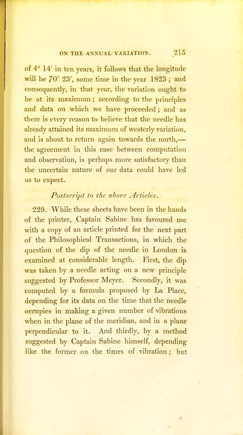 of 4° 14' in ten years, it follows that the longitude will be 70° 23', some time in the year 1823 ; and consequently, in that year, the variation ought to be at its maximum; according to the principles and data on which we have proceeded; and as there is every reason to believe that the needle has already attained its maximum of westerly variation, and is about to return again towards the north,— the agreement in this case between computation and observation, is perhaps more satisfactory than the uncertain nature of our data could have led us to expect. Postscript to the above Articles. 229. While these sheets have been in the hands of the printer, Captain Sabine has favoured me with a copy of an article printed for the next part of the Philosophical Transactions, in which the question of the dip of the needle in London is examined at considerable length. First, the dip was taken by a needle acting on a new principle suggested by Professor Meyer. Secondly, it was computed by a formula proposed by La Place, depending for its data on the time that the needle occupies in making a given number of vibrations when in the plane of the meridian, and in a plane perpendicular to it. And thirdly, by a method suggested by Captain Sabine himself, depending like the former on the times of vibration; but