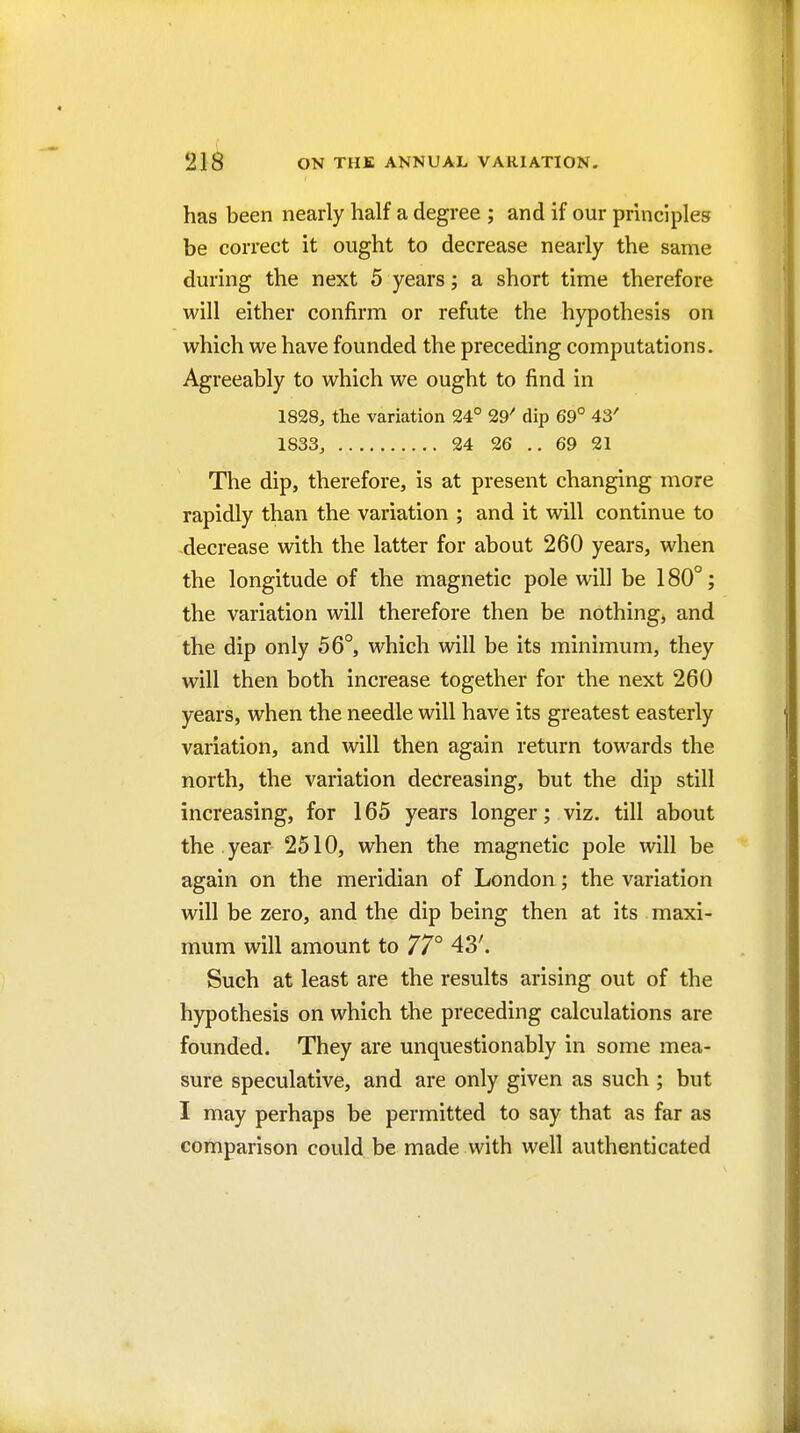 has been nearly half a degree ; and if our principles be correct it ought to decrease nearly the same during the next 5 years; a short time therefore will either confirm or refute the hypothesis on which we have founded the preceding computations. Agreeably to which we ought to find in 1828, the variation 24° 29' dip 69° 43' 1833, 24 26 .. 69 21 The dip, therefore, is at present changing more rapidly than the variation ; and it will continue to decrease with the latter for about 260 years, when the longitude of the magnetic pole will be 180°; the variation will therefore then be nothing, and the dip only 56°, which will be its minimum, they will then both increase together for the next 260 years, when the needle will have its greatest easterly variation, and will then again return towards the north, the variation decreasing, but the dip still increasing, for 165 years longer; viz. till about the year 2510, when the magnetic pole will be again on the meridian of London; the variation will be zero, and the dip being then at its . maxi- mum will amount to 77° 43'. Such at least are the results arising out of the hypothesis on which the preceding calculations are founded. They are unquestionably in some mea- sure speculative, and are only given as such ; but I may perhaps be permitted to say that as far as comparison could be made with well authenticated