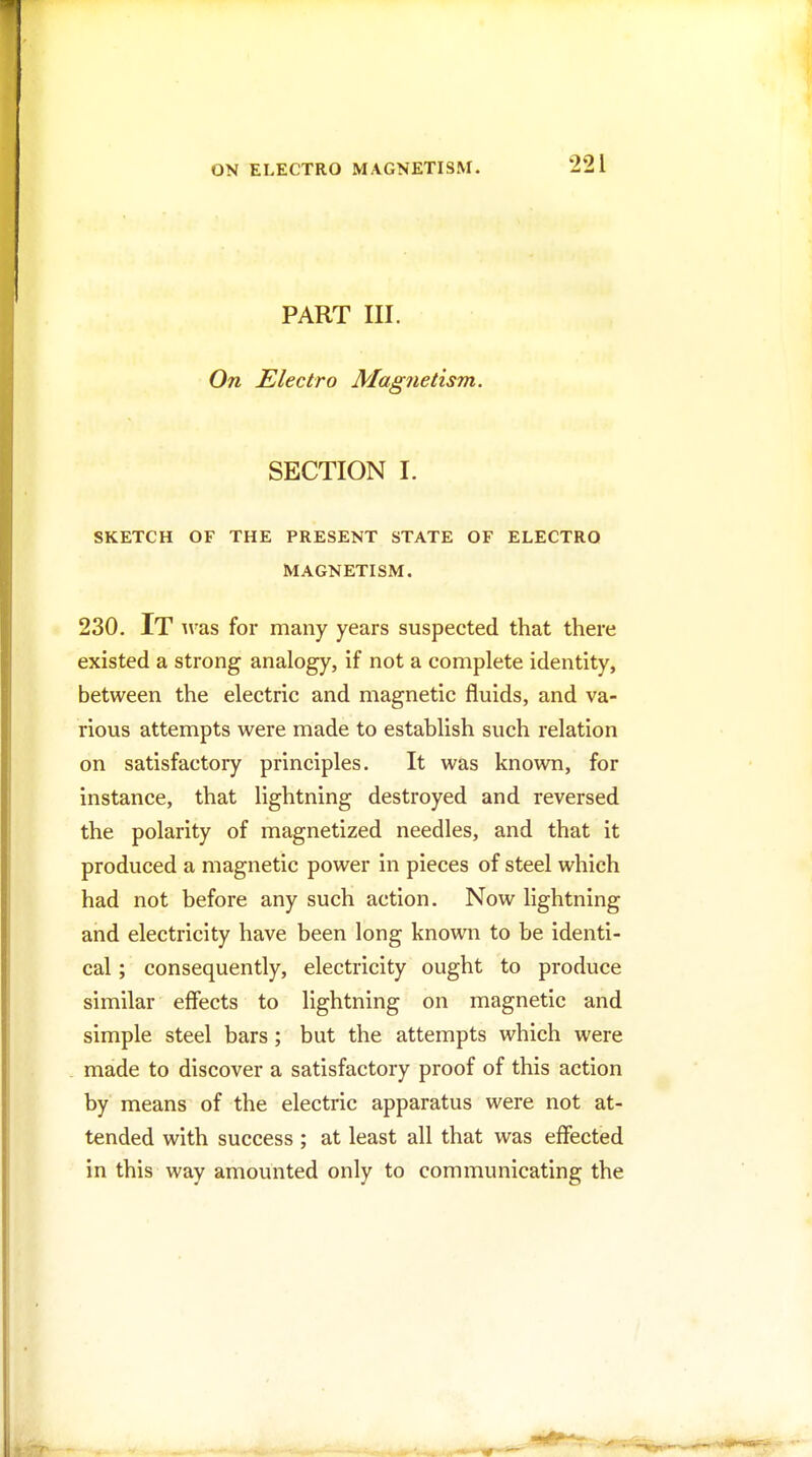 PART III. On Electro Magnetism. SECTION I. SKETCH OF THE PRESENT STATE OF ELECTRO MAGNETISM. 230. It Avas for many years suspected that there existed a strong analogy, if not a complete identity, between the electric and magnetic fluids, and va- rious attempts were made to establish such relation on satisfactory principles. It was known, for instance, that lightning destroyed and reversed the polarity of magnetized needles, and that it produced a magnetic power in pieces of steel which had not before any such action. Now lightning and electricity have been long known to be identi- cal ; consequently, electricity ought to produce similar effects to lightning on magnetic and simple steel bars; but the attempts which were made to discover a satisfactory proof of this action by means of the electric apparatus were not at- tended with success ; at least all that was effected in this way amounted only to communicating the