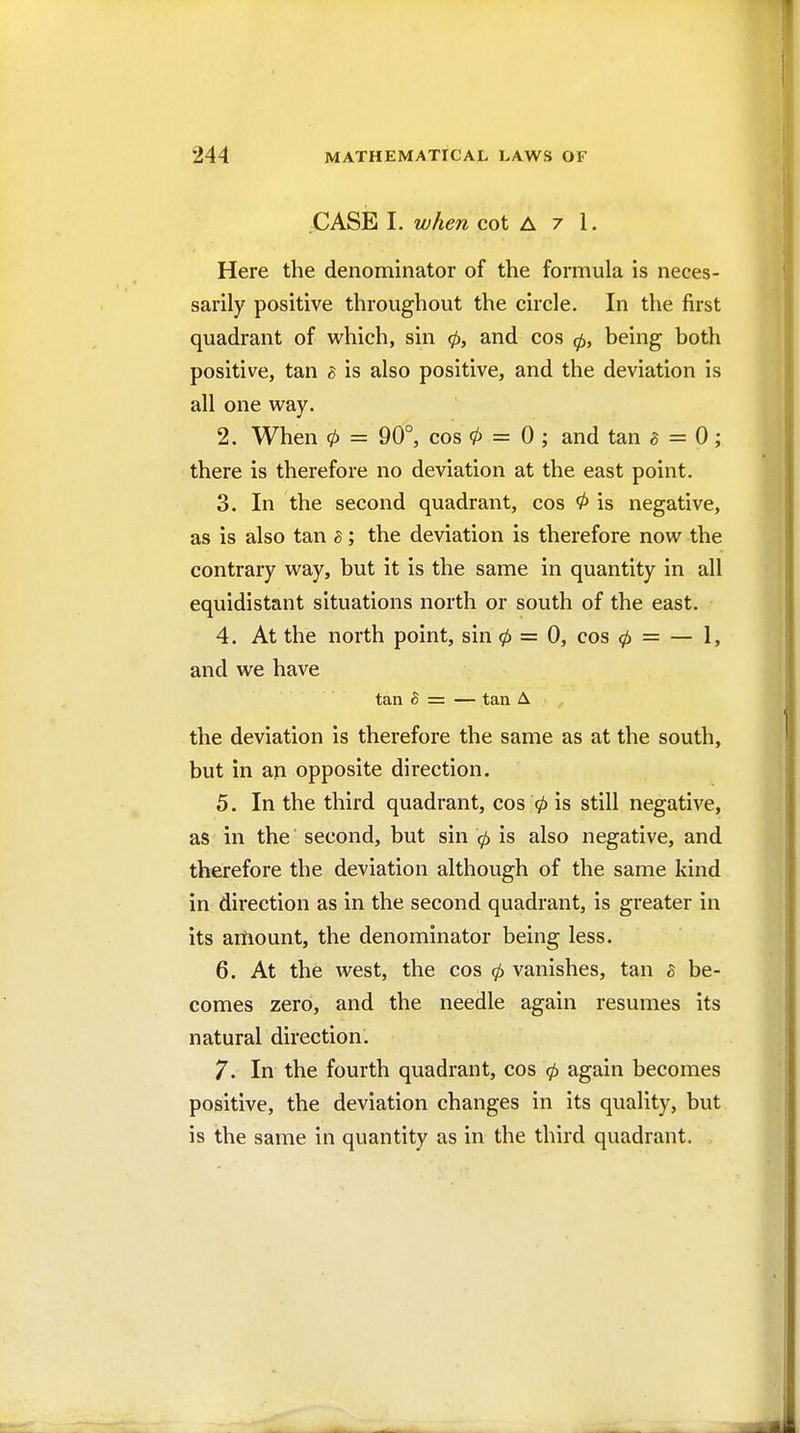 .CASE 1. when cot A 7 1. Here the denominator of the formula is neces- sarily positive throughout the circle. In the first quadrant of which, sin 0, and cos 0, being both positive, tan h is also positive, and the deviation is all one way. 2. When 0 = 90°, cos 0 = 0; and tan ^ = 0 ; there is therefore no deviation at the east point. 3. In the second quadrant, cos 0 is negative, as is also tan ^; the deviation is therefore now the contrary way, but it is the same in quantity in all equidistant situations north or south of the east. 4. At the north point, sin 0 = 0, cos 0 = — 1, and we have tan 5 = — tan A the deviation is therefore the same as at the south, but in an opposite direction. 5. In the third quadrant, cos 0 is still negative, as in the second, but sin 0 is also negative, and therefore the deviation although of the same kind in direction as in the second quadrant, is greater in its artiount, the denominator being less. 6. At the west, the cos 0 vanishes, tan s be- comes zero, and the needle again resumes its natural direction. 7. In the fourth quadrant, cos 0 again becomes positive, the deviation changes in its quality, but is the same in quantity as in the third quadrant.