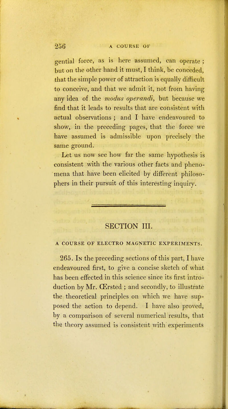 gential force, as is here assumed, can operate ; but on the other hand it must, I think, be conceded, that the simple power of attraction is equally difficult to conceive, and that we admit it, not from having any idea of the modus operandi, but because we find that it leads to results that are consistent with actual observations ; and I have endeavoured to show, in the preceding pages, that the force we have assumed is admissible upon precisely the same ground. Let us now see how far the same hypothesis is consistent with the various other facts and pheno- mena that have been elicited by different philoso- phers in their pursuit of this interesting inquiry. SECTION III. A COURSE OF ELECTRO MAGNETIC EXPERIMENTS. 265. In the preceding sections of this part, I have endeavoured first, to give a concise sketch of what has been effected in this science since its first intro- duction by Mr. QErsted ; and secondly, to illustrate the theoretical principles on which we have sup- posed the action to depend. I have also proved, by a comparison of several numerical results, that the theory assumed is consistent with experiments